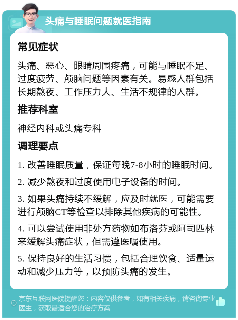 头痛与睡眠问题就医指南 常见症状 头痛、恶心、眼睛周围疼痛，可能与睡眠不足、过度疲劳、颅脑问题等因素有关。易感人群包括长期熬夜、工作压力大、生活不规律的人群。 推荐科室 神经内科或头痛专科 调理要点 1. 改善睡眠质量，保证每晚7-8小时的睡眠时间。 2. 减少熬夜和过度使用电子设备的时间。 3. 如果头痛持续不缓解，应及时就医，可能需要进行颅脑CT等检查以排除其他疾病的可能性。 4. 可以尝试使用非处方药物如布洛芬或阿司匹林来缓解头痛症状，但需遵医嘱使用。 5. 保持良好的生活习惯，包括合理饮食、适量运动和减少压力等，以预防头痛的发生。