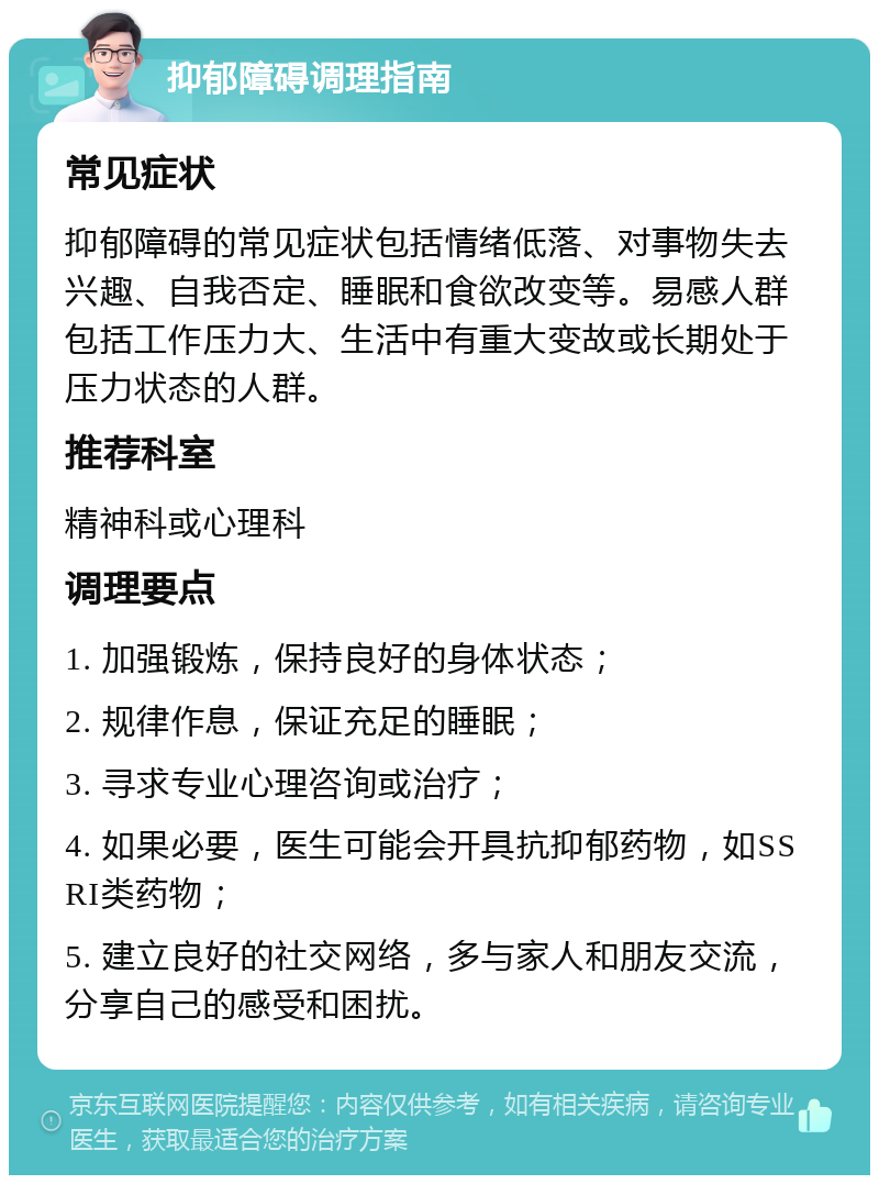 抑郁障碍调理指南 常见症状 抑郁障碍的常见症状包括情绪低落、对事物失去兴趣、自我否定、睡眠和食欲改变等。易感人群包括工作压力大、生活中有重大变故或长期处于压力状态的人群。 推荐科室 精神科或心理科 调理要点 1. 加强锻炼，保持良好的身体状态； 2. 规律作息，保证充足的睡眠； 3. 寻求专业心理咨询或治疗； 4. 如果必要，医生可能会开具抗抑郁药物，如SSRI类药物； 5. 建立良好的社交网络，多与家人和朋友交流，分享自己的感受和困扰。