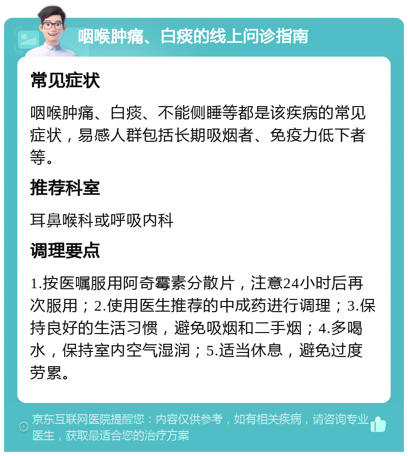 咽喉肿痛、白痰的线上问诊指南 常见症状 咽喉肿痛、白痰、不能侧睡等都是该疾病的常见症状，易感人群包括长期吸烟者、免疫力低下者等。 推荐科室 耳鼻喉科或呼吸内科 调理要点 1.按医嘱服用阿奇霉素分散片，注意24小时后再次服用；2.使用医生推荐的中成药进行调理；3.保持良好的生活习惯，避免吸烟和二手烟；4.多喝水，保持室内空气湿润；5.适当休息，避免过度劳累。