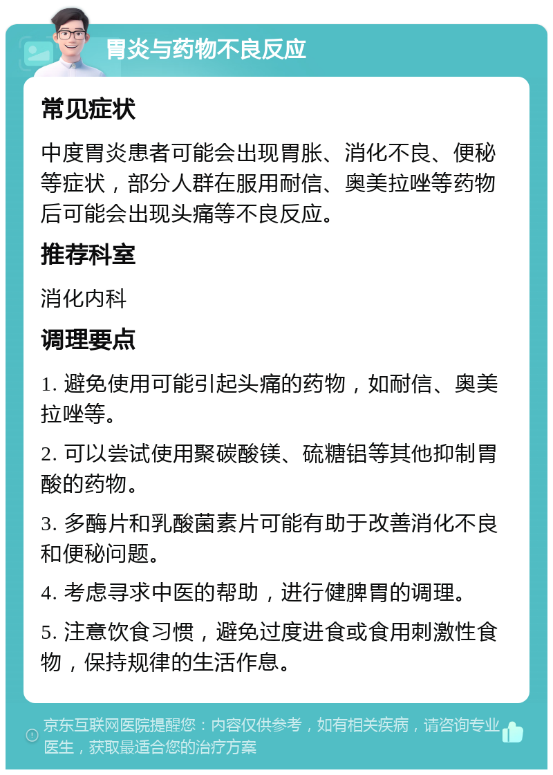 胃炎与药物不良反应 常见症状 中度胃炎患者可能会出现胃胀、消化不良、便秘等症状，部分人群在服用耐信、奥美拉唑等药物后可能会出现头痛等不良反应。 推荐科室 消化内科 调理要点 1. 避免使用可能引起头痛的药物，如耐信、奥美拉唑等。 2. 可以尝试使用聚碳酸镁、硫糖铝等其他抑制胃酸的药物。 3. 多酶片和乳酸菌素片可能有助于改善消化不良和便秘问题。 4. 考虑寻求中医的帮助，进行健脾胃的调理。 5. 注意饮食习惯，避免过度进食或食用刺激性食物，保持规律的生活作息。