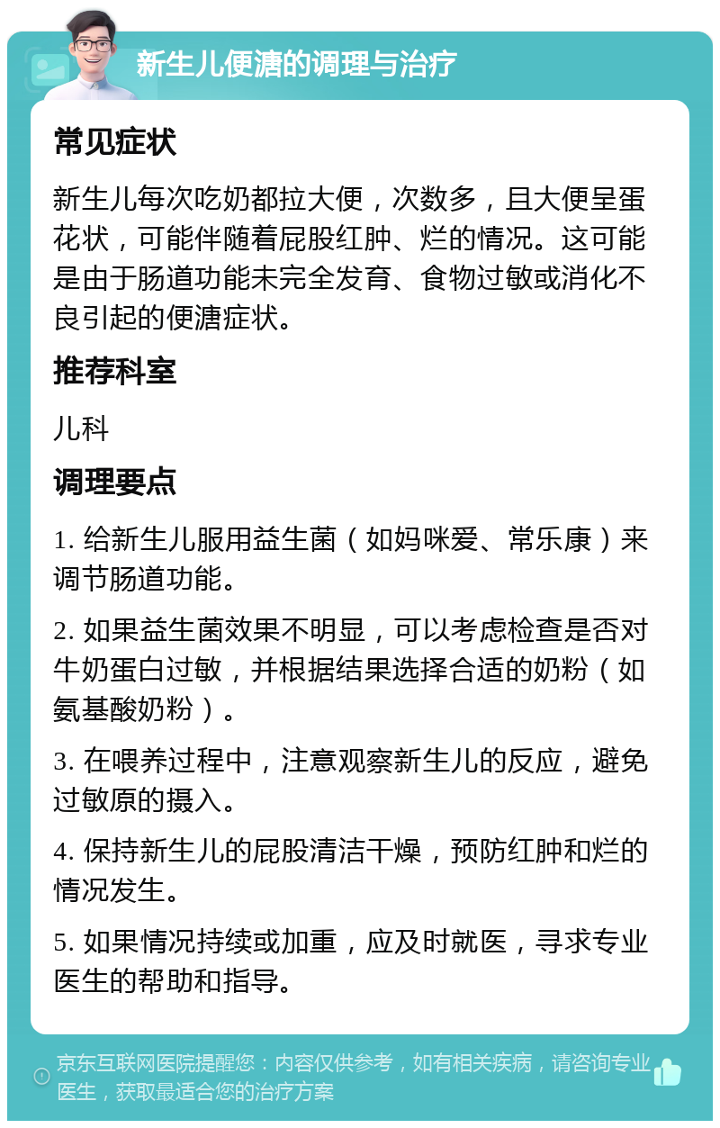 新生儿便溏的调理与治疗 常见症状 新生儿每次吃奶都拉大便，次数多，且大便呈蛋花状，可能伴随着屁股红肿、烂的情况。这可能是由于肠道功能未完全发育、食物过敏或消化不良引起的便溏症状。 推荐科室 儿科 调理要点 1. 给新生儿服用益生菌（如妈咪爱、常乐康）来调节肠道功能。 2. 如果益生菌效果不明显，可以考虑检查是否对牛奶蛋白过敏，并根据结果选择合适的奶粉（如氨基酸奶粉）。 3. 在喂养过程中，注意观察新生儿的反应，避免过敏原的摄入。 4. 保持新生儿的屁股清洁干燥，预防红肿和烂的情况发生。 5. 如果情况持续或加重，应及时就医，寻求专业医生的帮助和指导。