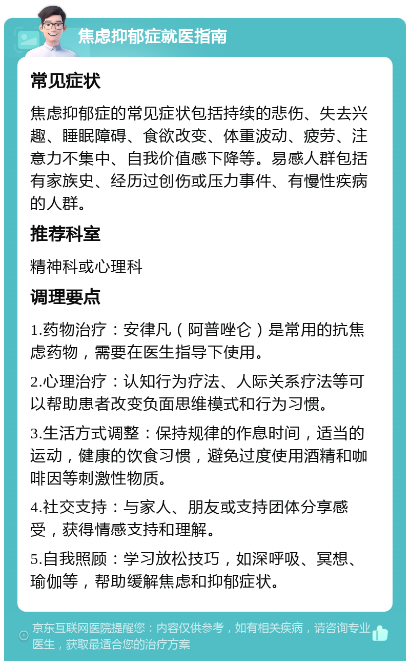 焦虑抑郁症就医指南 常见症状 焦虑抑郁症的常见症状包括持续的悲伤、失去兴趣、睡眠障碍、食欲改变、体重波动、疲劳、注意力不集中、自我价值感下降等。易感人群包括有家族史、经历过创伤或压力事件、有慢性疾病的人群。 推荐科室 精神科或心理科 调理要点 1.药物治疗：安律凡（阿普唑仑）是常用的抗焦虑药物，需要在医生指导下使用。 2.心理治疗：认知行为疗法、人际关系疗法等可以帮助患者改变负面思维模式和行为习惯。 3.生活方式调整：保持规律的作息时间，适当的运动，健康的饮食习惯，避免过度使用酒精和咖啡因等刺激性物质。 4.社交支持：与家人、朋友或支持团体分享感受，获得情感支持和理解。 5.自我照顾：学习放松技巧，如深呼吸、冥想、瑜伽等，帮助缓解焦虑和抑郁症状。