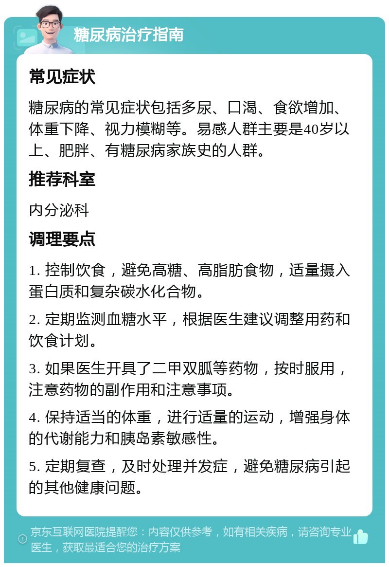 糖尿病治疗指南 常见症状 糖尿病的常见症状包括多尿、口渴、食欲增加、体重下降、视力模糊等。易感人群主要是40岁以上、肥胖、有糖尿病家族史的人群。 推荐科室 内分泌科 调理要点 1. 控制饮食，避免高糖、高脂肪食物，适量摄入蛋白质和复杂碳水化合物。 2. 定期监测血糖水平，根据医生建议调整用药和饮食计划。 3. 如果医生开具了二甲双胍等药物，按时服用，注意药物的副作用和注意事项。 4. 保持适当的体重，进行适量的运动，增强身体的代谢能力和胰岛素敏感性。 5. 定期复查，及时处理并发症，避免糖尿病引起的其他健康问题。