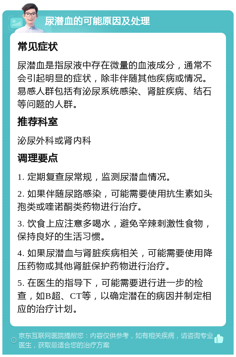 尿潜血的可能原因及处理 常见症状 尿潜血是指尿液中存在微量的血液成分，通常不会引起明显的症状，除非伴随其他疾病或情况。易感人群包括有泌尿系统感染、肾脏疾病、结石等问题的人群。 推荐科室 泌尿外科或肾内科 调理要点 1. 定期复查尿常规，监测尿潜血情况。 2. 如果伴随尿路感染，可能需要使用抗生素如头孢类或喹诺酮类药物进行治疗。 3. 饮食上应注意多喝水，避免辛辣刺激性食物，保持良好的生活习惯。 4. 如果尿潜血与肾脏疾病相关，可能需要使用降压药物或其他肾脏保护药物进行治疗。 5. 在医生的指导下，可能需要进行进一步的检查，如B超、CT等，以确定潜在的病因并制定相应的治疗计划。