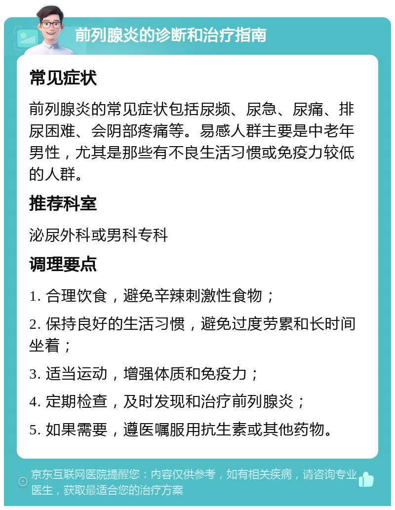 前列腺炎的诊断和治疗指南 常见症状 前列腺炎的常见症状包括尿频、尿急、尿痛、排尿困难、会阴部疼痛等。易感人群主要是中老年男性，尤其是那些有不良生活习惯或免疫力较低的人群。 推荐科室 泌尿外科或男科专科 调理要点 1. 合理饮食，避免辛辣刺激性食物； 2. 保持良好的生活习惯，避免过度劳累和长时间坐着； 3. 适当运动，增强体质和免疫力； 4. 定期检查，及时发现和治疗前列腺炎； 5. 如果需要，遵医嘱服用抗生素或其他药物。