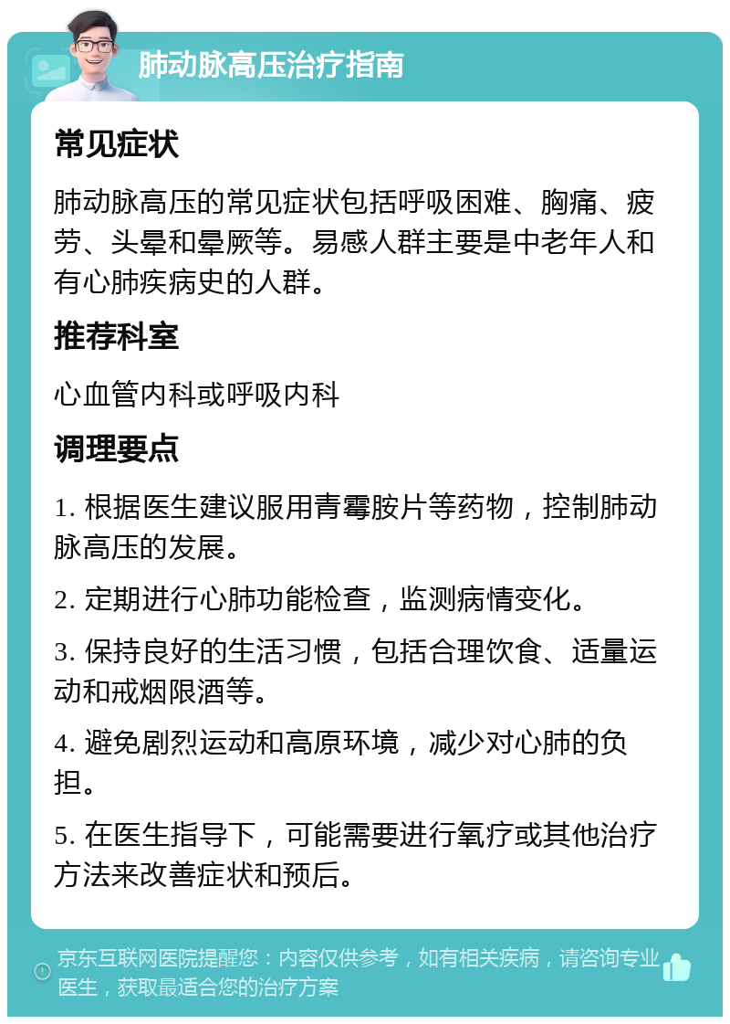 肺动脉高压治疗指南 常见症状 肺动脉高压的常见症状包括呼吸困难、胸痛、疲劳、头晕和晕厥等。易感人群主要是中老年人和有心肺疾病史的人群。 推荐科室 心血管内科或呼吸内科 调理要点 1. 根据医生建议服用青霉胺片等药物，控制肺动脉高压的发展。 2. 定期进行心肺功能检查，监测病情变化。 3. 保持良好的生活习惯，包括合理饮食、适量运动和戒烟限酒等。 4. 避免剧烈运动和高原环境，减少对心肺的负担。 5. 在医生指导下，可能需要进行氧疗或其他治疗方法来改善症状和预后。