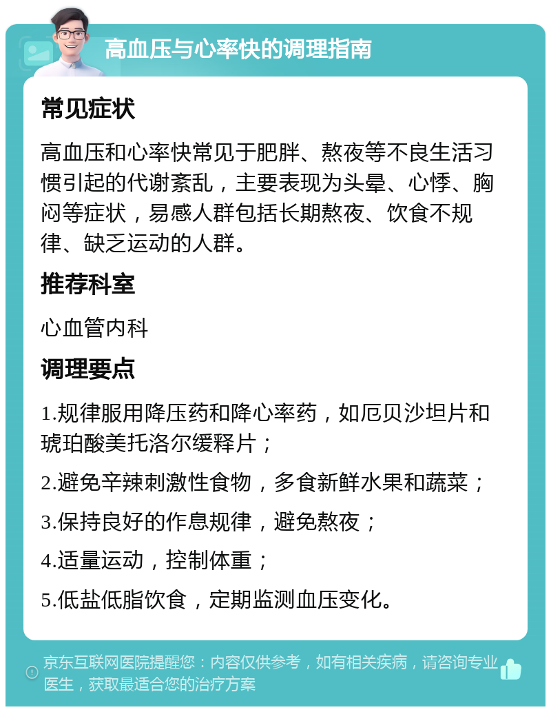 高血压与心率快的调理指南 常见症状 高血压和心率快常见于肥胖、熬夜等不良生活习惯引起的代谢紊乱，主要表现为头晕、心悸、胸闷等症状，易感人群包括长期熬夜、饮食不规律、缺乏运动的人群。 推荐科室 心血管内科 调理要点 1.规律服用降压药和降心率药，如厄贝沙坦片和琥珀酸美托洛尔缓释片； 2.避免辛辣刺激性食物，多食新鲜水果和蔬菜； 3.保持良好的作息规律，避免熬夜； 4.适量运动，控制体重； 5.低盐低脂饮食，定期监测血压变化。