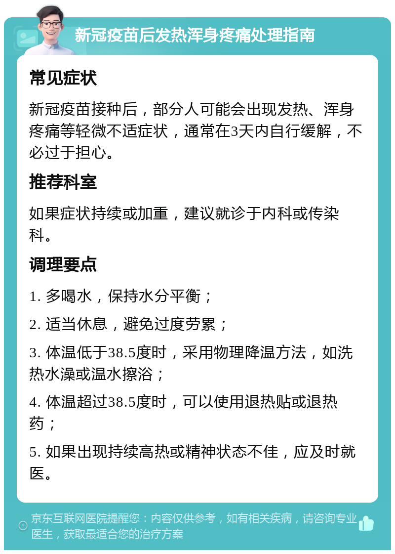 新冠疫苗后发热浑身疼痛处理指南 常见症状 新冠疫苗接种后，部分人可能会出现发热、浑身疼痛等轻微不适症状，通常在3天内自行缓解，不必过于担心。 推荐科室 如果症状持续或加重，建议就诊于内科或传染科。 调理要点 1. 多喝水，保持水分平衡； 2. 适当休息，避免过度劳累； 3. 体温低于38.5度时，采用物理降温方法，如洗热水澡或温水擦浴； 4. 体温超过38.5度时，可以使用退热贴或退热药； 5. 如果出现持续高热或精神状态不佳，应及时就医。