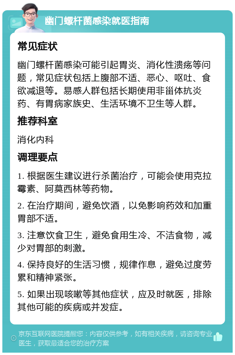 幽门螺杆菌感染就医指南 常见症状 幽门螺杆菌感染可能引起胃炎、消化性溃疡等问题，常见症状包括上腹部不适、恶心、呕吐、食欲减退等。易感人群包括长期使用非甾体抗炎药、有胃病家族史、生活环境不卫生等人群。 推荐科室 消化内科 调理要点 1. 根据医生建议进行杀菌治疗，可能会使用克拉霉素、阿莫西林等药物。 2. 在治疗期间，避免饮酒，以免影响药效和加重胃部不适。 3. 注意饮食卫生，避免食用生冷、不洁食物，减少对胃部的刺激。 4. 保持良好的生活习惯，规律作息，避免过度劳累和精神紧张。 5. 如果出现咳嗽等其他症状，应及时就医，排除其他可能的疾病或并发症。