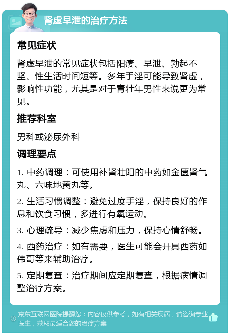 肾虚早泄的治疗方法 常见症状 肾虚早泄的常见症状包括阳痿、早泄、勃起不坚、性生活时间短等。多年手淫可能导致肾虚，影响性功能，尤其是对于青壮年男性来说更为常见。 推荐科室 男科或泌尿外科 调理要点 1. 中药调理：可使用补肾壮阳的中药如金匮肾气丸、六味地黄丸等。 2. 生活习惯调整：避免过度手淫，保持良好的作息和饮食习惯，多进行有氧运动。 3. 心理疏导：减少焦虑和压力，保持心情舒畅。 4. 西药治疗：如有需要，医生可能会开具西药如伟哥等来辅助治疗。 5. 定期复查：治疗期间应定期复查，根据病情调整治疗方案。