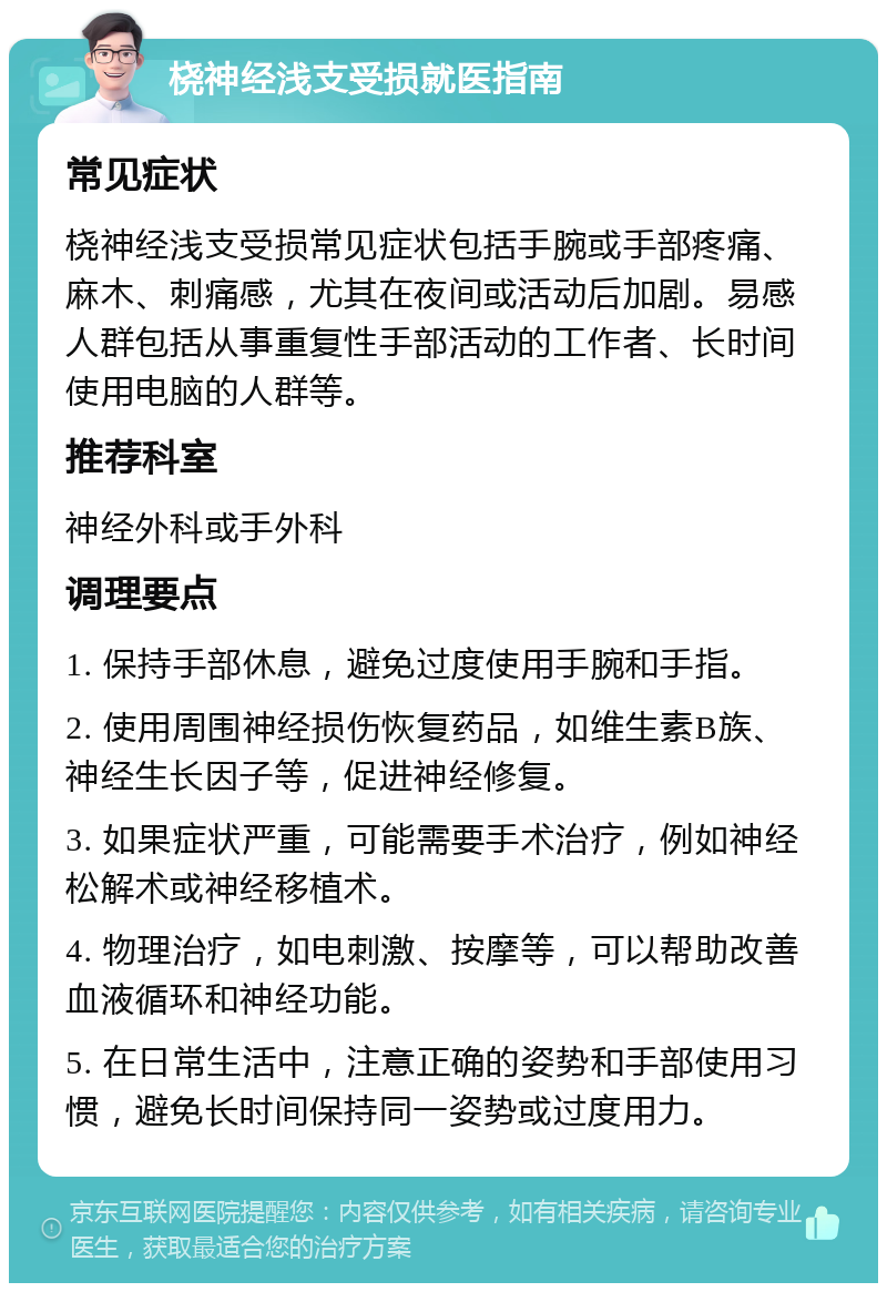 桡神经浅支受损就医指南 常见症状 桡神经浅支受损常见症状包括手腕或手部疼痛、麻木、刺痛感，尤其在夜间或活动后加剧。易感人群包括从事重复性手部活动的工作者、长时间使用电脑的人群等。 推荐科室 神经外科或手外科 调理要点 1. 保持手部休息，避免过度使用手腕和手指。 2. 使用周围神经损伤恢复药品，如维生素B族、神经生长因子等，促进神经修复。 3. 如果症状严重，可能需要手术治疗，例如神经松解术或神经移植术。 4. 物理治疗，如电刺激、按摩等，可以帮助改善血液循环和神经功能。 5. 在日常生活中，注意正确的姿势和手部使用习惯，避免长时间保持同一姿势或过度用力。