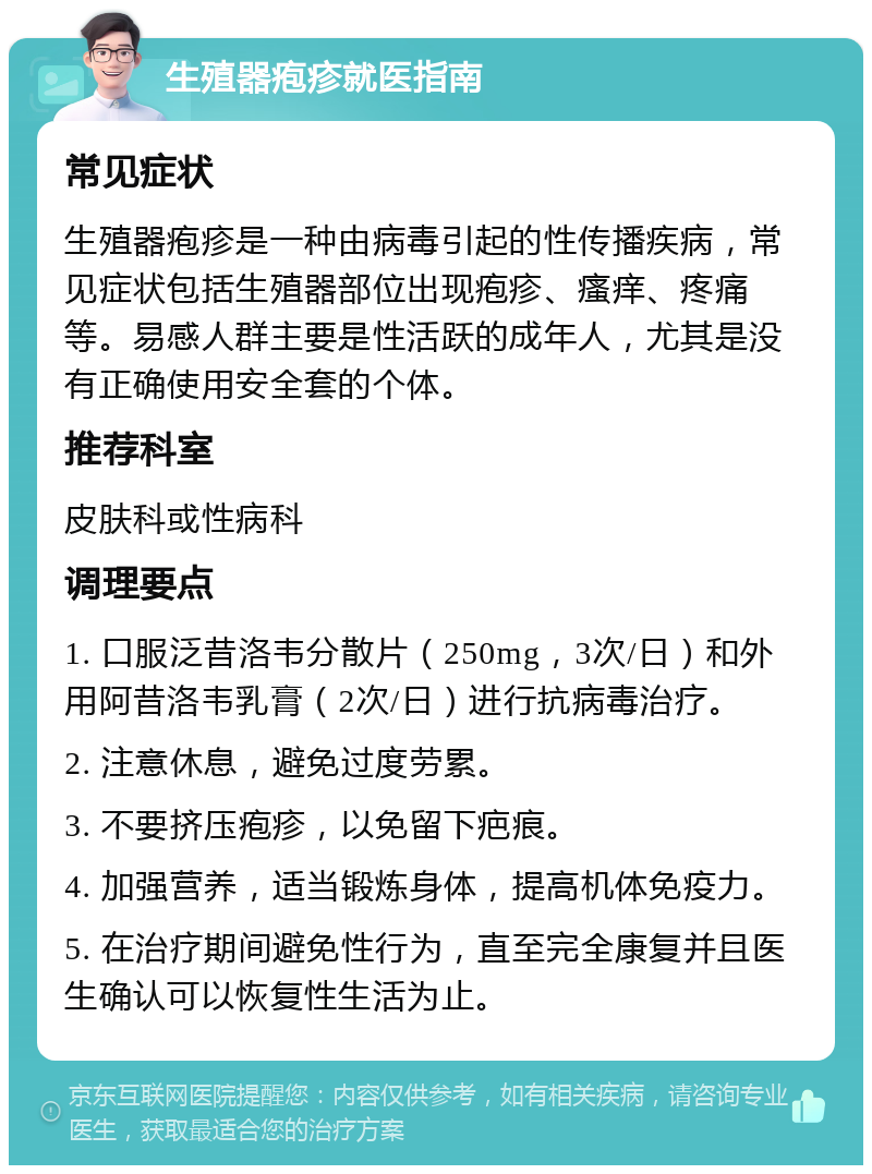 生殖器疱疹就医指南 常见症状 生殖器疱疹是一种由病毒引起的性传播疾病，常见症状包括生殖器部位出现疱疹、瘙痒、疼痛等。易感人群主要是性活跃的成年人，尤其是没有正确使用安全套的个体。 推荐科室 皮肤科或性病科 调理要点 1. 口服泛昔洛韦分散片（250mg，3次/日）和外用阿昔洛韦乳膏（2次/日）进行抗病毒治疗。 2. 注意休息，避免过度劳累。 3. 不要挤压疱疹，以免留下疤痕。 4. 加强营养，适当锻炼身体，提高机体免疫力。 5. 在治疗期间避免性行为，直至完全康复并且医生确认可以恢复性生活为止。