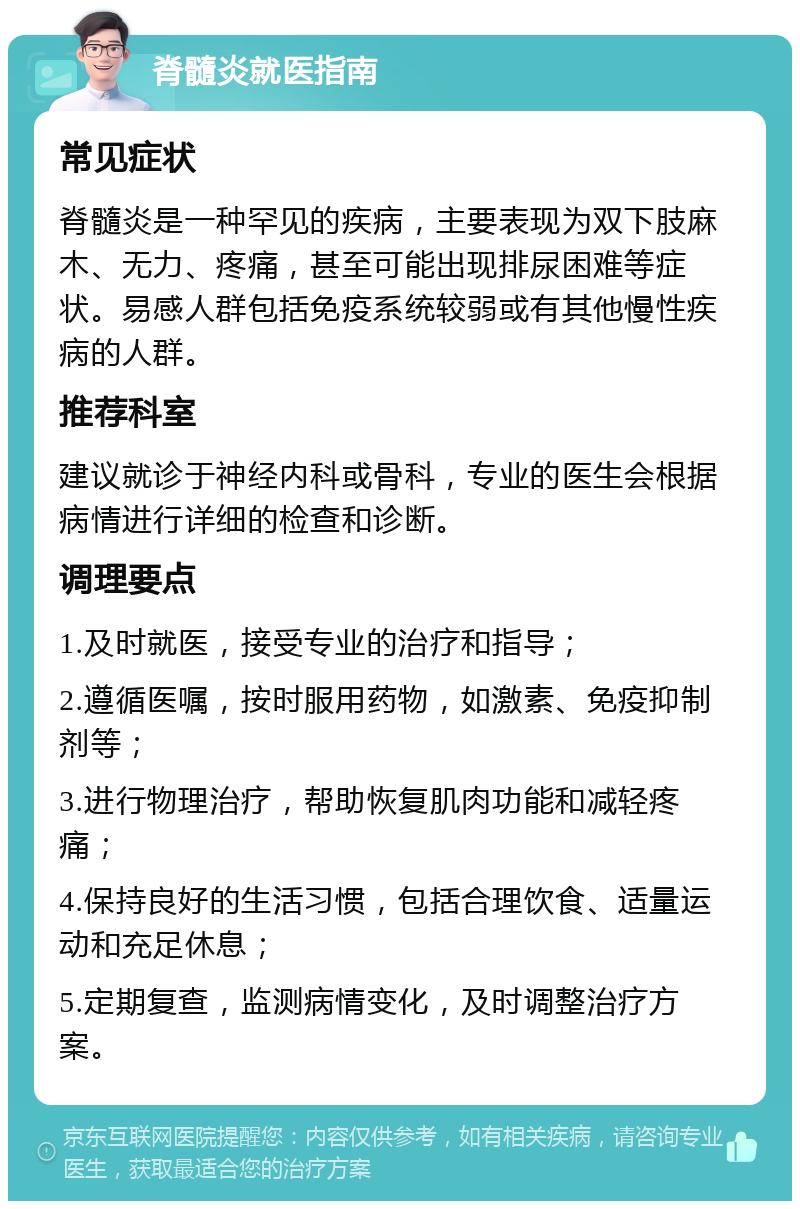 脊髓炎就医指南 常见症状 脊髓炎是一种罕见的疾病，主要表现为双下肢麻木、无力、疼痛，甚至可能出现排尿困难等症状。易感人群包括免疫系统较弱或有其他慢性疾病的人群。 推荐科室 建议就诊于神经内科或骨科，专业的医生会根据病情进行详细的检查和诊断。 调理要点 1.及时就医，接受专业的治疗和指导； 2.遵循医嘱，按时服用药物，如激素、免疫抑制剂等； 3.进行物理治疗，帮助恢复肌肉功能和减轻疼痛； 4.保持良好的生活习惯，包括合理饮食、适量运动和充足休息； 5.定期复查，监测病情变化，及时调整治疗方案。