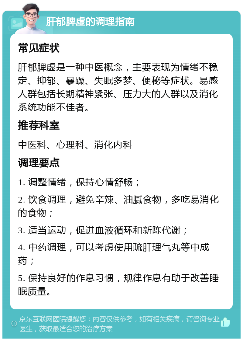 肝郁脾虚的调理指南 常见症状 肝郁脾虚是一种中医概念，主要表现为情绪不稳定、抑郁、暴躁、失眠多梦、便秘等症状。易感人群包括长期精神紧张、压力大的人群以及消化系统功能不佳者。 推荐科室 中医科、心理科、消化内科 调理要点 1. 调整情绪，保持心情舒畅； 2. 饮食调理，避免辛辣、油腻食物，多吃易消化的食物； 3. 适当运动，促进血液循环和新陈代谢； 4. 中药调理，可以考虑使用疏肝理气丸等中成药； 5. 保持良好的作息习惯，规律作息有助于改善睡眠质量。