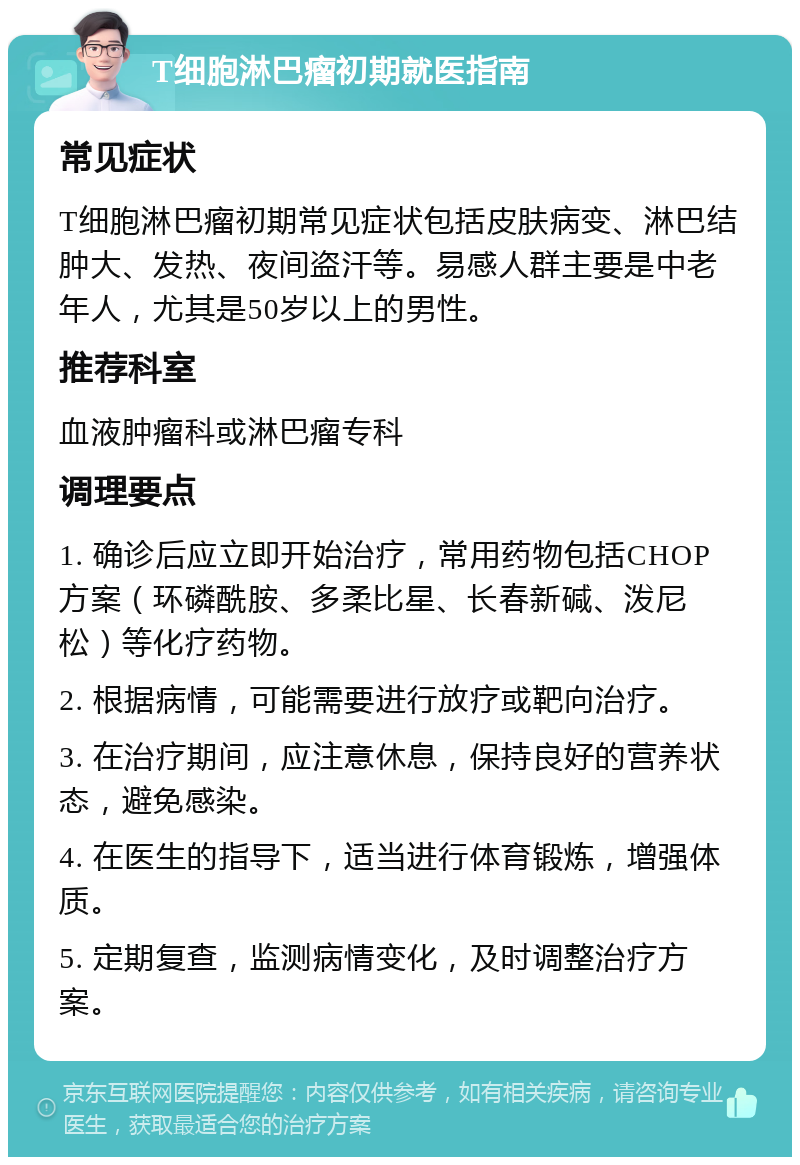 T细胞淋巴瘤初期就医指南 常见症状 T细胞淋巴瘤初期常见症状包括皮肤病变、淋巴结肿大、发热、夜间盗汗等。易感人群主要是中老年人，尤其是50岁以上的男性。 推荐科室 血液肿瘤科或淋巴瘤专科 调理要点 1. 确诊后应立即开始治疗，常用药物包括CHOP方案（环磷酰胺、多柔比星、长春新碱、泼尼松）等化疗药物。 2. 根据病情，可能需要进行放疗或靶向治疗。 3. 在治疗期间，应注意休息，保持良好的营养状态，避免感染。 4. 在医生的指导下，适当进行体育锻炼，增强体质。 5. 定期复查，监测病情变化，及时调整治疗方案。