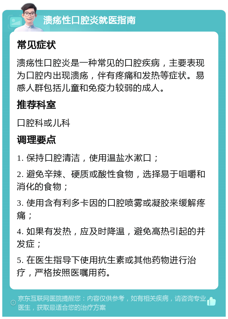 溃疡性口腔炎就医指南 常见症状 溃疡性口腔炎是一种常见的口腔疾病，主要表现为口腔内出现溃疡，伴有疼痛和发热等症状。易感人群包括儿童和免疫力较弱的成人。 推荐科室 口腔科或儿科 调理要点 1. 保持口腔清洁，使用温盐水漱口； 2. 避免辛辣、硬质或酸性食物，选择易于咀嚼和消化的食物； 3. 使用含有利多卡因的口腔喷雾或凝胶来缓解疼痛； 4. 如果有发热，应及时降温，避免高热引起的并发症； 5. 在医生指导下使用抗生素或其他药物进行治疗，严格按照医嘱用药。