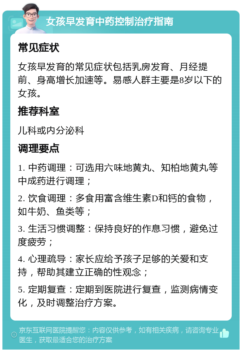 女孩早发育中药控制治疗指南 常见症状 女孩早发育的常见症状包括乳房发育、月经提前、身高增长加速等。易感人群主要是8岁以下的女孩。 推荐科室 儿科或内分泌科 调理要点 1. 中药调理：可选用六味地黄丸、知柏地黄丸等中成药进行调理； 2. 饮食调理：多食用富含维生素D和钙的食物，如牛奶、鱼类等； 3. 生活习惯调整：保持良好的作息习惯，避免过度疲劳； 4. 心理疏导：家长应给予孩子足够的关爱和支持，帮助其建立正确的性观念； 5. 定期复查：定期到医院进行复查，监测病情变化，及时调整治疗方案。