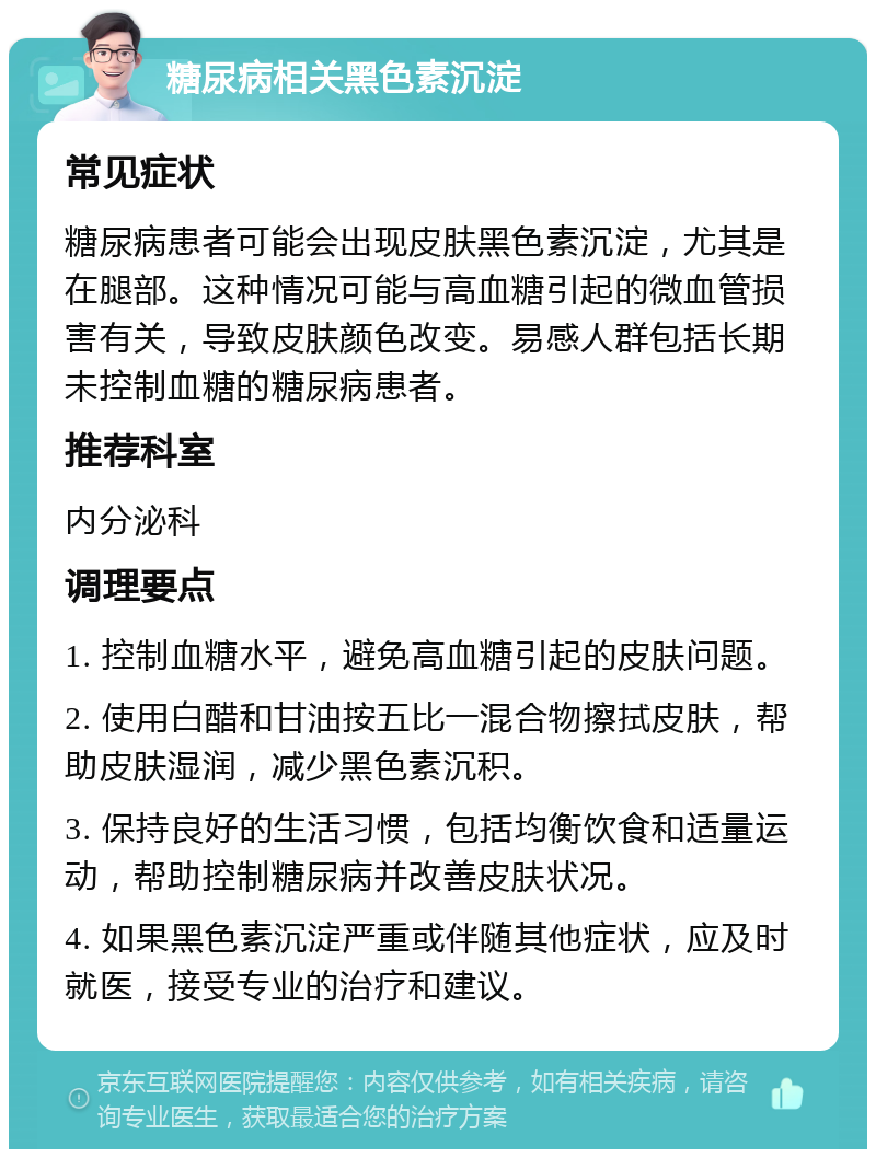 糖尿病相关黑色素沉淀 常见症状 糖尿病患者可能会出现皮肤黑色素沉淀，尤其是在腿部。这种情况可能与高血糖引起的微血管损害有关，导致皮肤颜色改变。易感人群包括长期未控制血糖的糖尿病患者。 推荐科室 内分泌科 调理要点 1. 控制血糖水平，避免高血糖引起的皮肤问题。 2. 使用白醋和甘油按五比一混合物擦拭皮肤，帮助皮肤湿润，减少黑色素沉积。 3. 保持良好的生活习惯，包括均衡饮食和适量运动，帮助控制糖尿病并改善皮肤状况。 4. 如果黑色素沉淀严重或伴随其他症状，应及时就医，接受专业的治疗和建议。