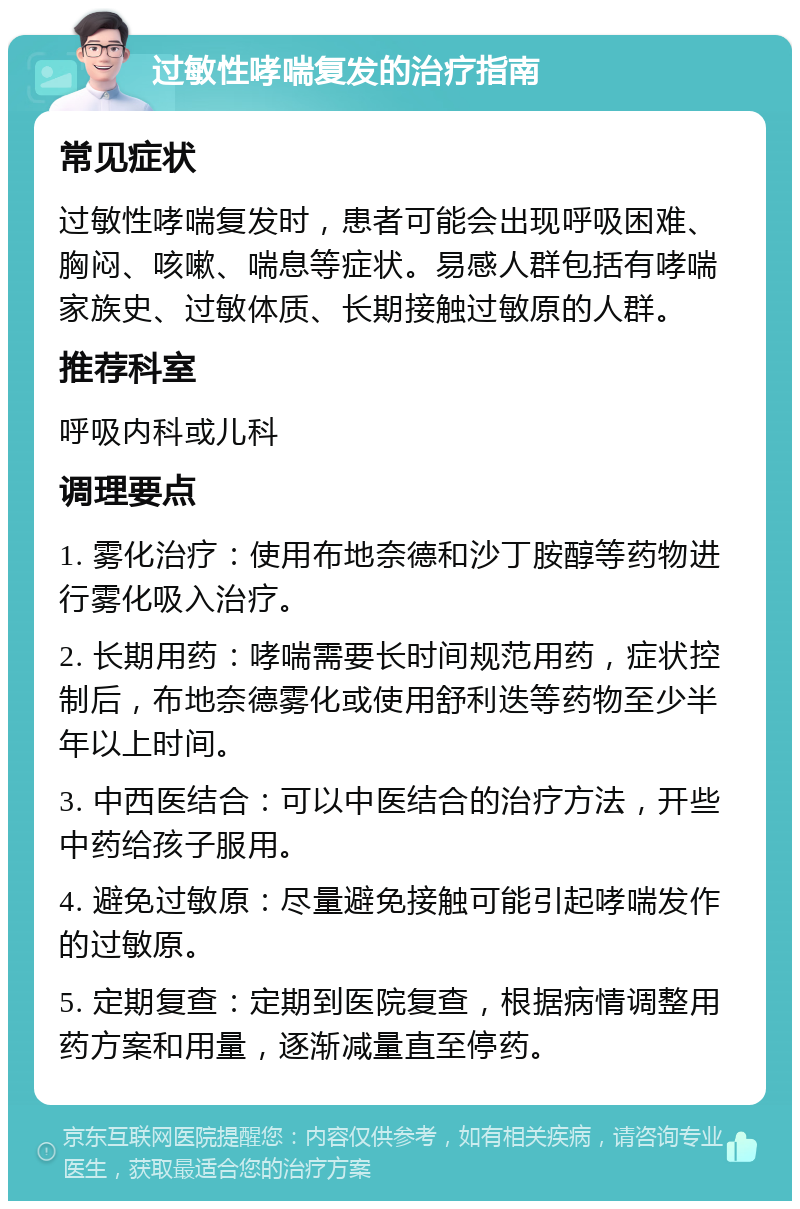 过敏性哮喘复发的治疗指南 常见症状 过敏性哮喘复发时，患者可能会出现呼吸困难、胸闷、咳嗽、喘息等症状。易感人群包括有哮喘家族史、过敏体质、长期接触过敏原的人群。 推荐科室 呼吸内科或儿科 调理要点 1. 雾化治疗：使用布地奈德和沙丁胺醇等药物进行雾化吸入治疗。 2. 长期用药：哮喘需要长时间规范用药，症状控制后，布地奈德雾化或使用舒利迭等药物至少半年以上时间。 3. 中西医结合：可以中医结合的治疗方法，开些中药给孩子服用。 4. 避免过敏原：尽量避免接触可能引起哮喘发作的过敏原。 5. 定期复查：定期到医院复查，根据病情调整用药方案和用量，逐渐减量直至停药。