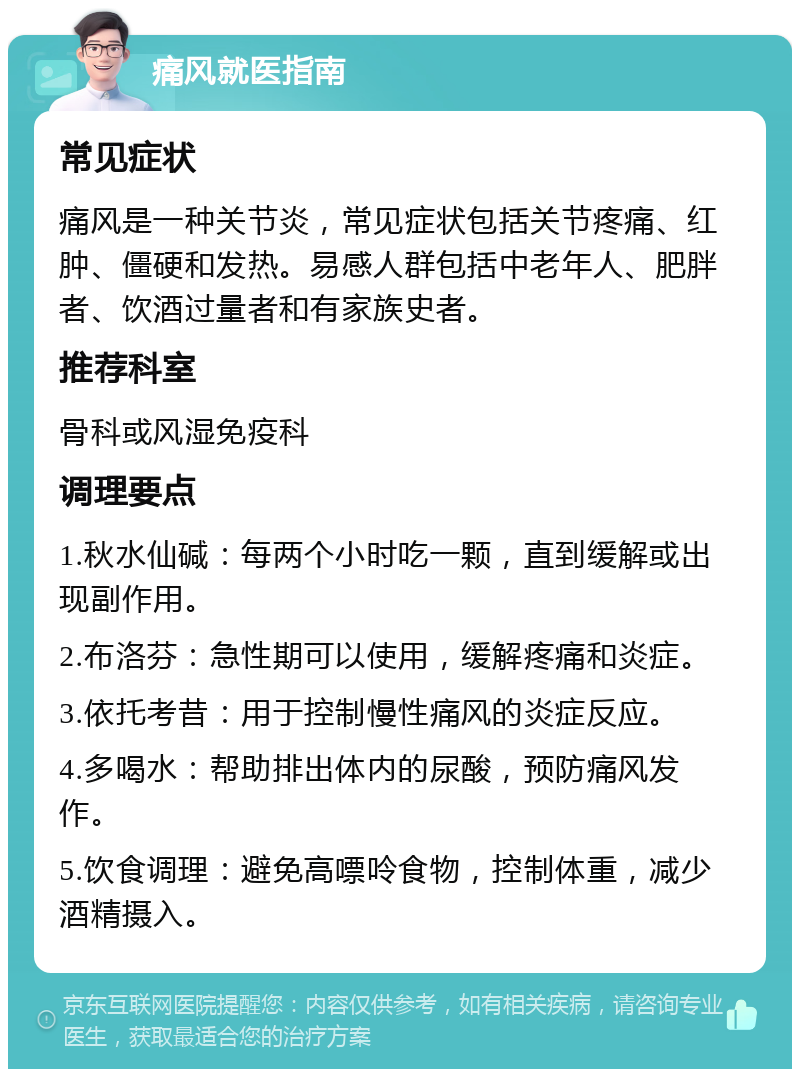 痛风就医指南 常见症状 痛风是一种关节炎，常见症状包括关节疼痛、红肿、僵硬和发热。易感人群包括中老年人、肥胖者、饮酒过量者和有家族史者。 推荐科室 骨科或风湿免疫科 调理要点 1.秋水仙碱：每两个小时吃一颗，直到缓解或出现副作用。 2.布洛芬：急性期可以使用，缓解疼痛和炎症。 3.依托考昔：用于控制慢性痛风的炎症反应。 4.多喝水：帮助排出体内的尿酸，预防痛风发作。 5.饮食调理：避免高嘌呤食物，控制体重，减少酒精摄入。