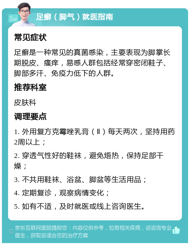 足癣（脚气）就医指南 常见症状 足癣是一种常见的真菌感染，主要表现为脚掌长期脱皮、瘙痒，易感人群包括经常穿密闭鞋子、脚部多汗、免疫力低下的人群。 推荐科室 皮肤科 调理要点 1. 外用复方克霉唑乳膏（Ⅱ）每天两次，坚持用药2周以上； 2. 穿透气性好的鞋袜，避免焐热，保持足部干燥； 3. 不共用鞋袜、浴盆、脚盆等生活用品； 4. 定期复诊，观察病情变化； 5. 如有不适，及时就医或线上咨询医生。