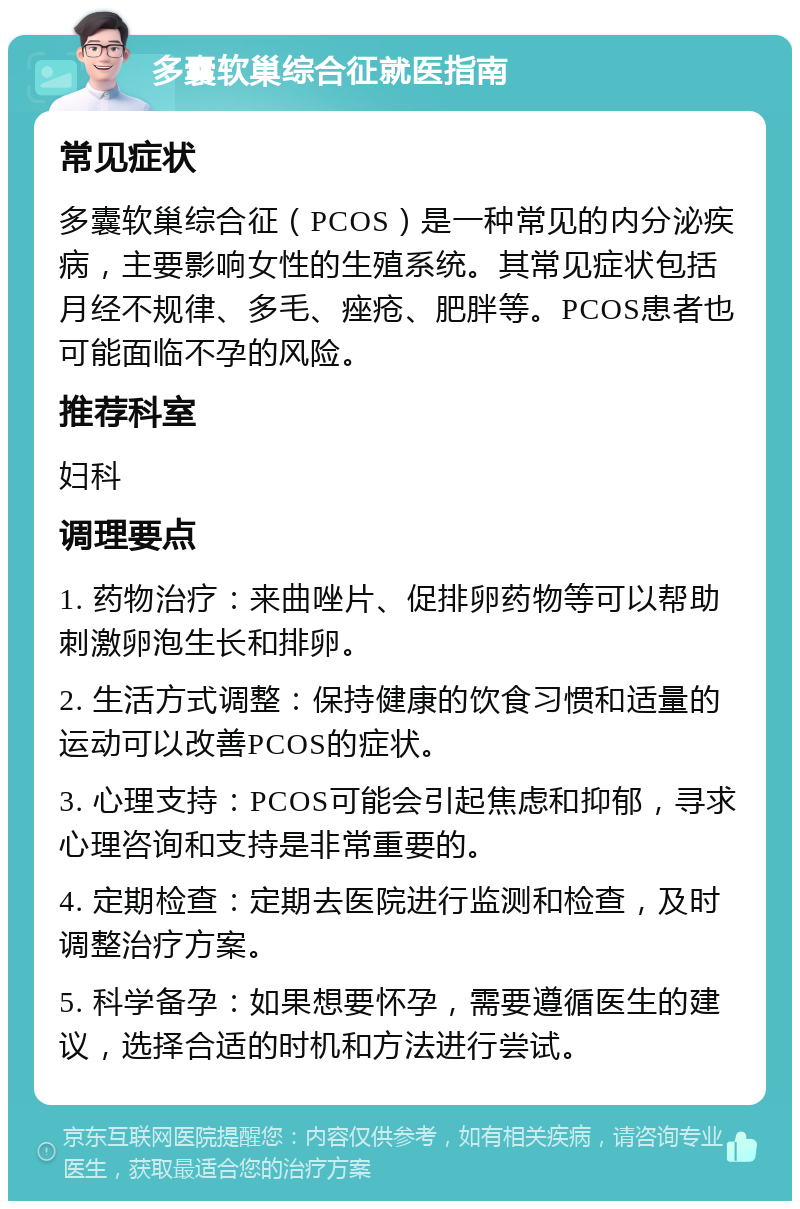 多囊软巢综合征就医指南 常见症状 多囊软巢综合征（PCOS）是一种常见的内分泌疾病，主要影响女性的生殖系统。其常见症状包括月经不规律、多毛、痤疮、肥胖等。PCOS患者也可能面临不孕的风险。 推荐科室 妇科 调理要点 1. 药物治疗：来曲唑片、促排卵药物等可以帮助刺激卵泡生长和排卵。 2. 生活方式调整：保持健康的饮食习惯和适量的运动可以改善PCOS的症状。 3. 心理支持：PCOS可能会引起焦虑和抑郁，寻求心理咨询和支持是非常重要的。 4. 定期检查：定期去医院进行监测和检查，及时调整治疗方案。 5. 科学备孕：如果想要怀孕，需要遵循医生的建议，选择合适的时机和方法进行尝试。