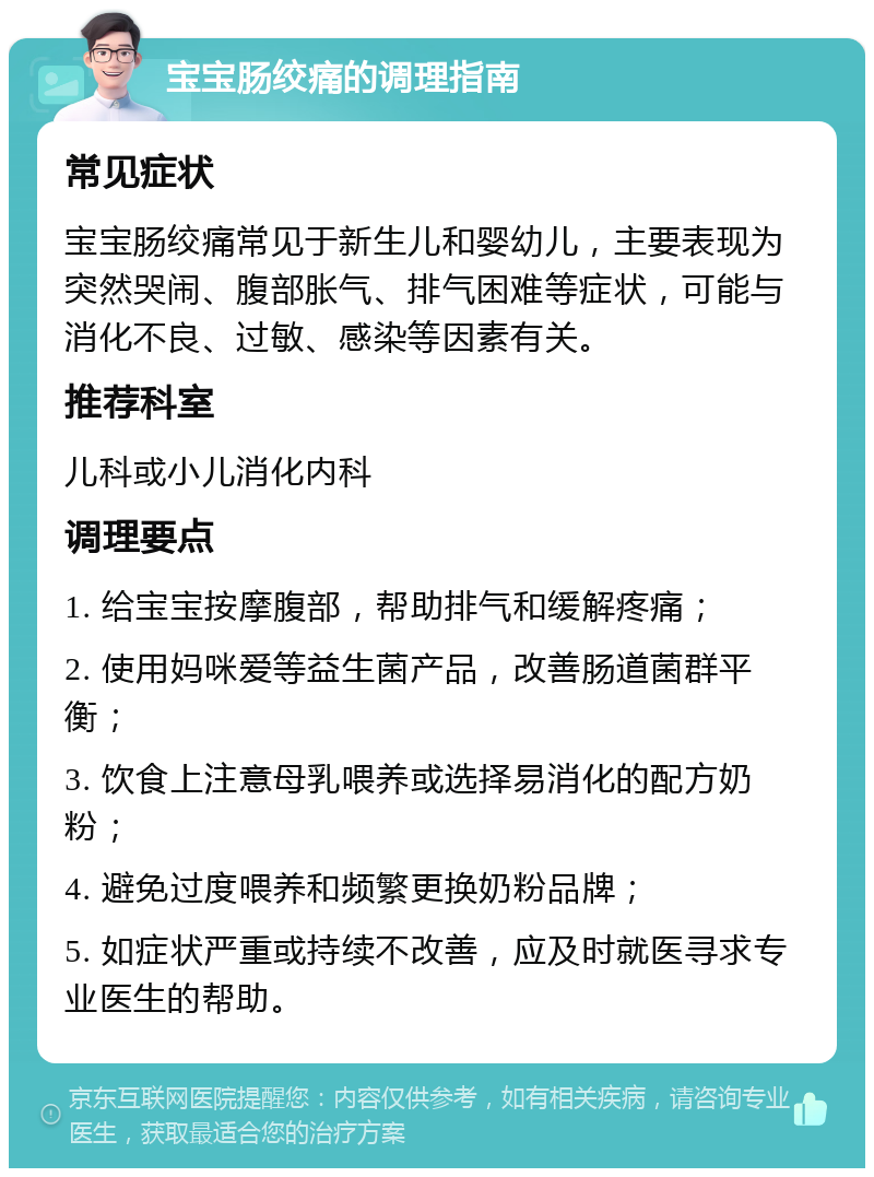 宝宝肠绞痛的调理指南 常见症状 宝宝肠绞痛常见于新生儿和婴幼儿，主要表现为突然哭闹、腹部胀气、排气困难等症状，可能与消化不良、过敏、感染等因素有关。 推荐科室 儿科或小儿消化内科 调理要点 1. 给宝宝按摩腹部，帮助排气和缓解疼痛； 2. 使用妈咪爱等益生菌产品，改善肠道菌群平衡； 3. 饮食上注意母乳喂养或选择易消化的配方奶粉； 4. 避免过度喂养和频繁更换奶粉品牌； 5. 如症状严重或持续不改善，应及时就医寻求专业医生的帮助。