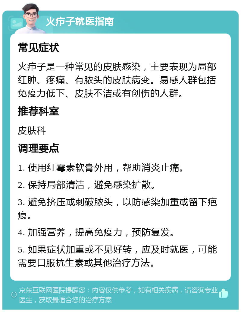 火疖子就医指南 常见症状 火疖子是一种常见的皮肤感染，主要表现为局部红肿、疼痛、有脓头的皮肤病变。易感人群包括免疫力低下、皮肤不洁或有创伤的人群。 推荐科室 皮肤科 调理要点 1. 使用红霉素软膏外用，帮助消炎止痛。 2. 保持局部清洁，避免感染扩散。 3. 避免挤压或刺破脓头，以防感染加重或留下疤痕。 4. 加强营养，提高免疫力，预防复发。 5. 如果症状加重或不见好转，应及时就医，可能需要口服抗生素或其他治疗方法。