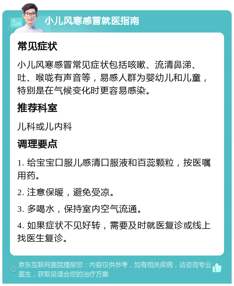 小儿风寒感冒就医指南 常见症状 小儿风寒感冒常见症状包括咳嗽、流清鼻涕、吐、喉咙有声音等，易感人群为婴幼儿和儿童，特别是在气候变化时更容易感染。 推荐科室 儿科或儿内科 调理要点 1. 给宝宝口服儿感清口服液和百蕊颗粒，按医嘱用药。 2. 注意保暖，避免受凉。 3. 多喝水，保持室内空气流通。 4. 如果症状不见好转，需要及时就医复诊或线上找医生复诊。