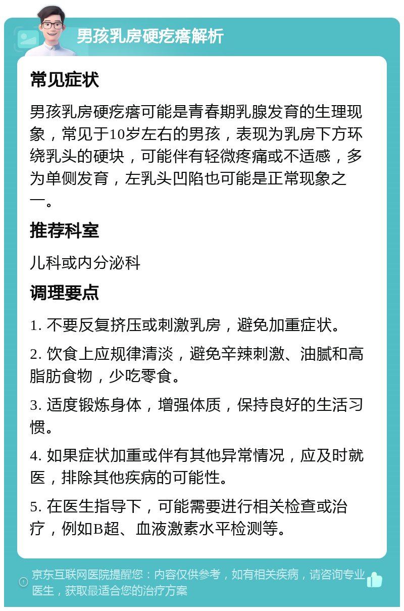 男孩乳房硬疙瘩解析 常见症状 男孩乳房硬疙瘩可能是青春期乳腺发育的生理现象，常见于10岁左右的男孩，表现为乳房下方环绕乳头的硬块，可能伴有轻微疼痛或不适感，多为单侧发育，左乳头凹陷也可能是正常现象之一。 推荐科室 儿科或内分泌科 调理要点 1. 不要反复挤压或刺激乳房，避免加重症状。 2. 饮食上应规律清淡，避免辛辣刺激、油腻和高脂肪食物，少吃零食。 3. 适度锻炼身体，增强体质，保持良好的生活习惯。 4. 如果症状加重或伴有其他异常情况，应及时就医，排除其他疾病的可能性。 5. 在医生指导下，可能需要进行相关检查或治疗，例如B超、血液激素水平检测等。