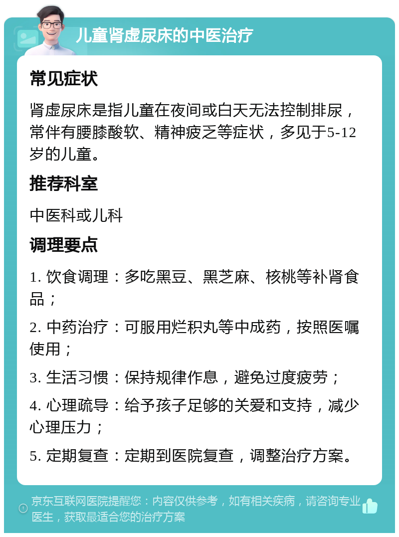 儿童肾虚尿床的中医治疗 常见症状 肾虚尿床是指儿童在夜间或白天无法控制排尿，常伴有腰膝酸软、精神疲乏等症状，多见于5-12岁的儿童。 推荐科室 中医科或儿科 调理要点 1. 饮食调理：多吃黑豆、黑芝麻、核桃等补肾食品； 2. 中药治疗：可服用烂积丸等中成药，按照医嘱使用； 3. 生活习惯：保持规律作息，避免过度疲劳； 4. 心理疏导：给予孩子足够的关爱和支持，减少心理压力； 5. 定期复查：定期到医院复查，调整治疗方案。