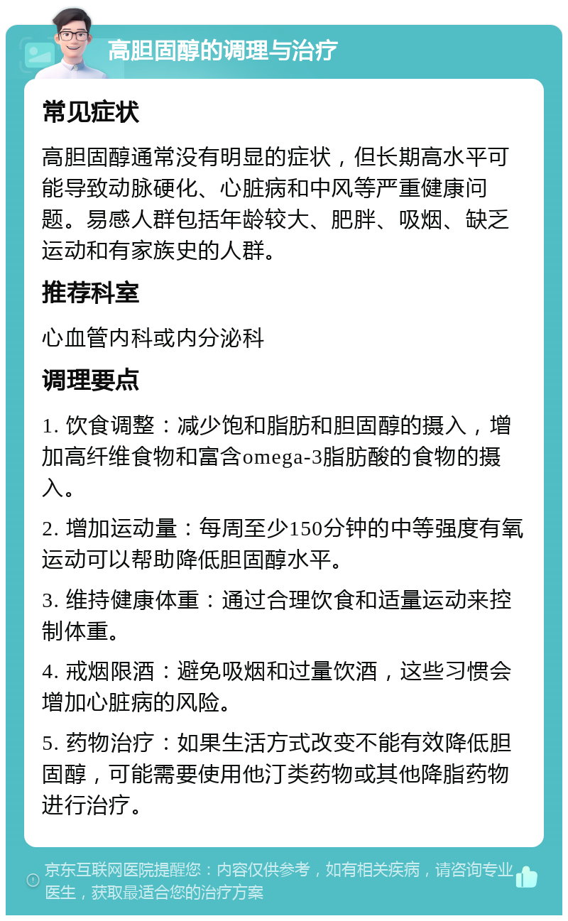 高胆固醇的调理与治疗 常见症状 高胆固醇通常没有明显的症状，但长期高水平可能导致动脉硬化、心脏病和中风等严重健康问题。易感人群包括年龄较大、肥胖、吸烟、缺乏运动和有家族史的人群。 推荐科室 心血管内科或内分泌科 调理要点 1. 饮食调整：减少饱和脂肪和胆固醇的摄入，增加高纤维食物和富含omega-3脂肪酸的食物的摄入。 2. 增加运动量：每周至少150分钟的中等强度有氧运动可以帮助降低胆固醇水平。 3. 维持健康体重：通过合理饮食和适量运动来控制体重。 4. 戒烟限酒：避免吸烟和过量饮酒，这些习惯会增加心脏病的风险。 5. 药物治疗：如果生活方式改变不能有效降低胆固醇，可能需要使用他汀类药物或其他降脂药物进行治疗。