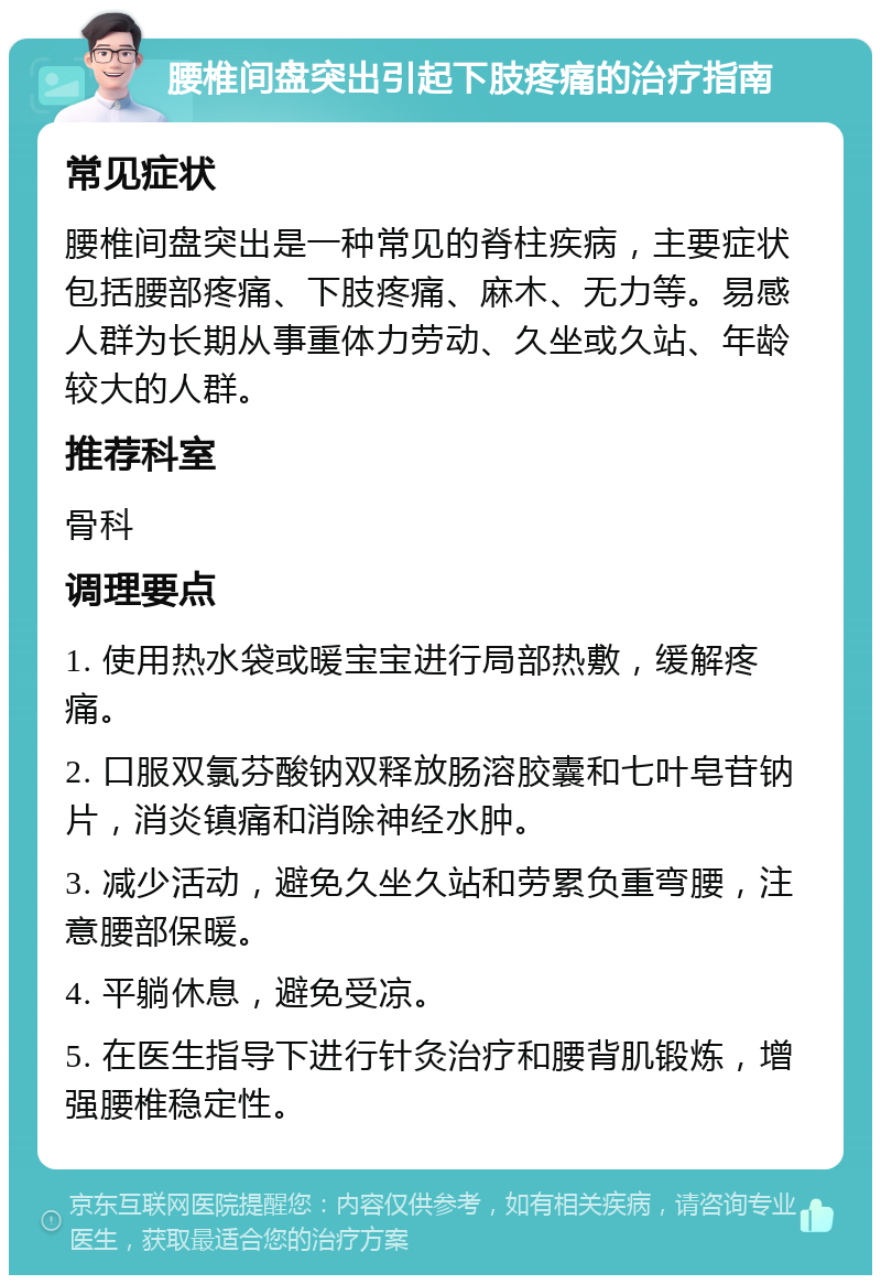 腰椎间盘突出引起下肢疼痛的治疗指南 常见症状 腰椎间盘突出是一种常见的脊柱疾病，主要症状包括腰部疼痛、下肢疼痛、麻木、无力等。易感人群为长期从事重体力劳动、久坐或久站、年龄较大的人群。 推荐科室 骨科 调理要点 1. 使用热水袋或暖宝宝进行局部热敷，缓解疼痛。 2. 口服双氯芬酸钠双释放肠溶胶囊和七叶皂苷钠片，消炎镇痛和消除神经水肿。 3. 减少活动，避免久坐久站和劳累负重弯腰，注意腰部保暖。 4. 平躺休息，避免受凉。 5. 在医生指导下进行针灸治疗和腰背肌锻炼，增强腰椎稳定性。