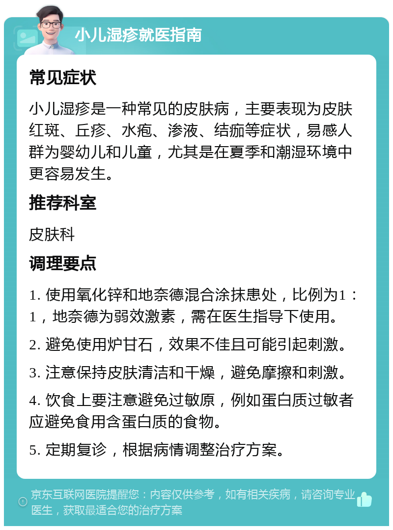 小儿湿疹就医指南 常见症状 小儿湿疹是一种常见的皮肤病，主要表现为皮肤红斑、丘疹、水疱、渗液、结痂等症状，易感人群为婴幼儿和儿童，尤其是在夏季和潮湿环境中更容易发生。 推荐科室 皮肤科 调理要点 1. 使用氧化锌和地奈德混合涂抹患处，比例为1：1，地奈德为弱效激素，需在医生指导下使用。 2. 避免使用炉甘石，效果不佳且可能引起刺激。 3. 注意保持皮肤清洁和干燥，避免摩擦和刺激。 4. 饮食上要注意避免过敏原，例如蛋白质过敏者应避免食用含蛋白质的食物。 5. 定期复诊，根据病情调整治疗方案。