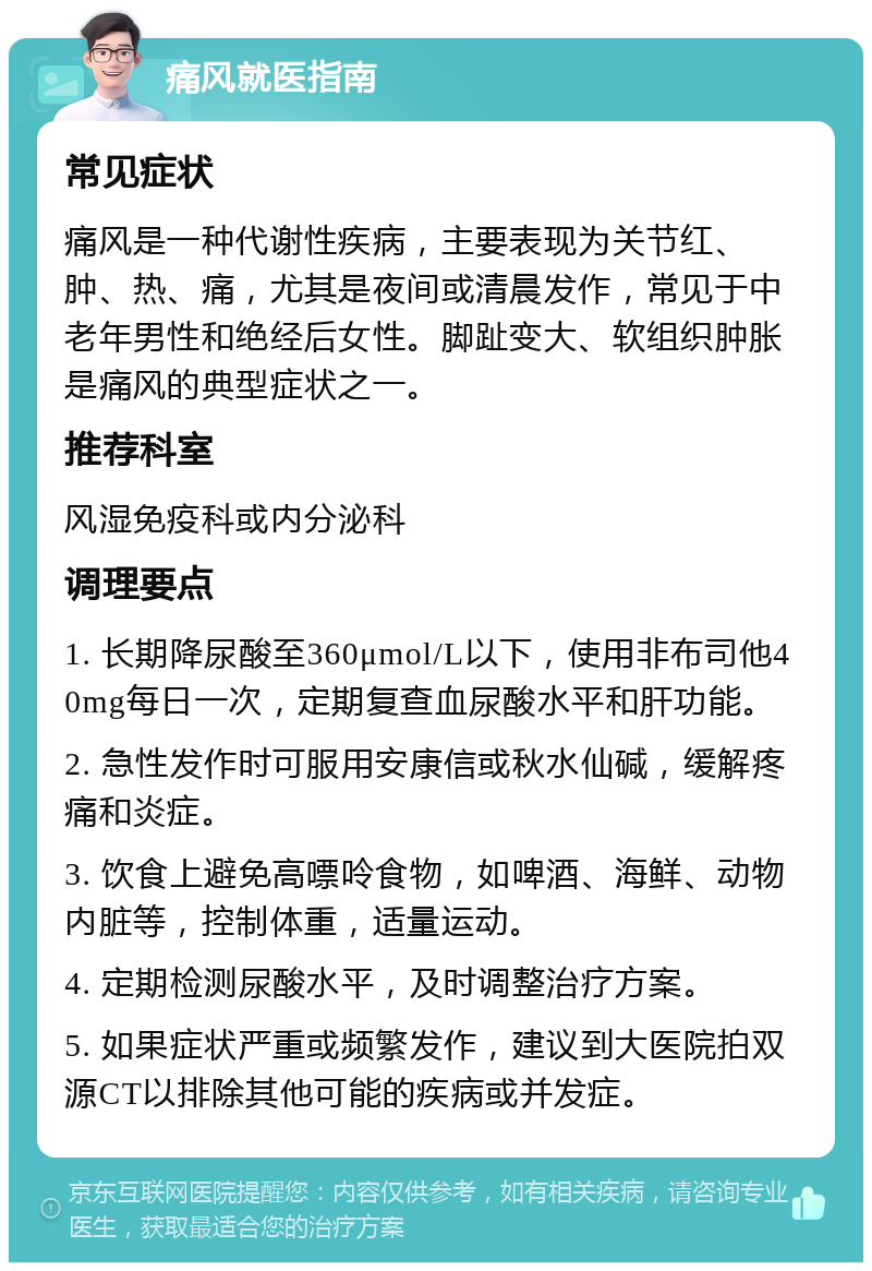 痛风就医指南 常见症状 痛风是一种代谢性疾病，主要表现为关节红、肿、热、痛，尤其是夜间或清晨发作，常见于中老年男性和绝经后女性。脚趾变大、软组织肿胀是痛风的典型症状之一。 推荐科室 风湿免疫科或内分泌科 调理要点 1. 长期降尿酸至360μmol/L以下，使用非布司他40mg每日一次，定期复查血尿酸水平和肝功能。 2. 急性发作时可服用安康信或秋水仙碱，缓解疼痛和炎症。 3. 饮食上避免高嘌呤食物，如啤酒、海鲜、动物内脏等，控制体重，适量运动。 4. 定期检测尿酸水平，及时调整治疗方案。 5. 如果症状严重或频繁发作，建议到大医院拍双源CT以排除其他可能的疾病或并发症。