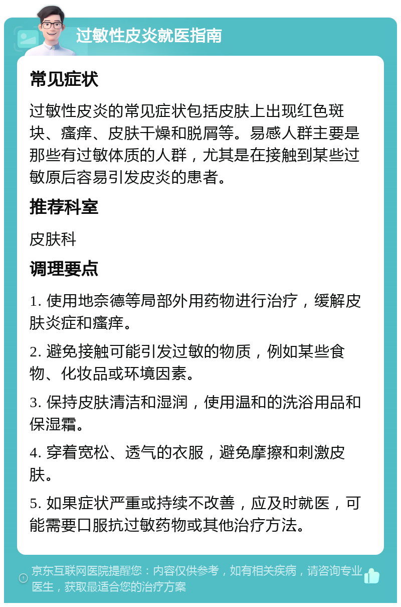 过敏性皮炎就医指南 常见症状 过敏性皮炎的常见症状包括皮肤上出现红色斑块、瘙痒、皮肤干燥和脱屑等。易感人群主要是那些有过敏体质的人群，尤其是在接触到某些过敏原后容易引发皮炎的患者。 推荐科室 皮肤科 调理要点 1. 使用地奈德等局部外用药物进行治疗，缓解皮肤炎症和瘙痒。 2. 避免接触可能引发过敏的物质，例如某些食物、化妆品或环境因素。 3. 保持皮肤清洁和湿润，使用温和的洗浴用品和保湿霜。 4. 穿着宽松、透气的衣服，避免摩擦和刺激皮肤。 5. 如果症状严重或持续不改善，应及时就医，可能需要口服抗过敏药物或其他治疗方法。