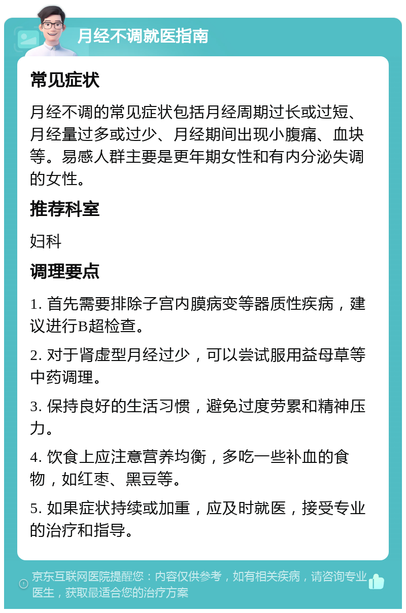 月经不调就医指南 常见症状 月经不调的常见症状包括月经周期过长或过短、月经量过多或过少、月经期间出现小腹痛、血块等。易感人群主要是更年期女性和有内分泌失调的女性。 推荐科室 妇科 调理要点 1. 首先需要排除子宫内膜病变等器质性疾病，建议进行B超检查。 2. 对于肾虚型月经过少，可以尝试服用益母草等中药调理。 3. 保持良好的生活习惯，避免过度劳累和精神压力。 4. 饮食上应注意营养均衡，多吃一些补血的食物，如红枣、黑豆等。 5. 如果症状持续或加重，应及时就医，接受专业的治疗和指导。