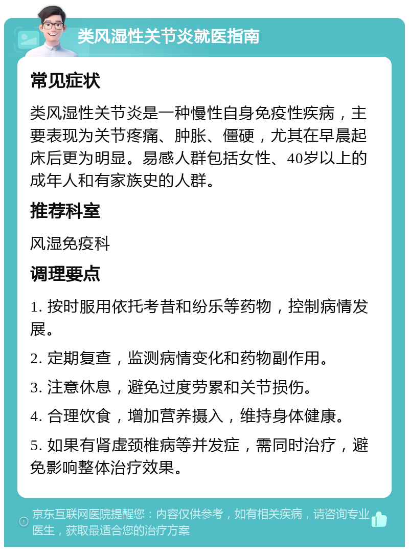 类风湿性关节炎就医指南 常见症状 类风湿性关节炎是一种慢性自身免疫性疾病，主要表现为关节疼痛、肿胀、僵硬，尤其在早晨起床后更为明显。易感人群包括女性、40岁以上的成年人和有家族史的人群。 推荐科室 风湿免疫科 调理要点 1. 按时服用依托考昔和纷乐等药物，控制病情发展。 2. 定期复查，监测病情变化和药物副作用。 3. 注意休息，避免过度劳累和关节损伤。 4. 合理饮食，增加营养摄入，维持身体健康。 5. 如果有肾虚颈椎病等并发症，需同时治疗，避免影响整体治疗效果。