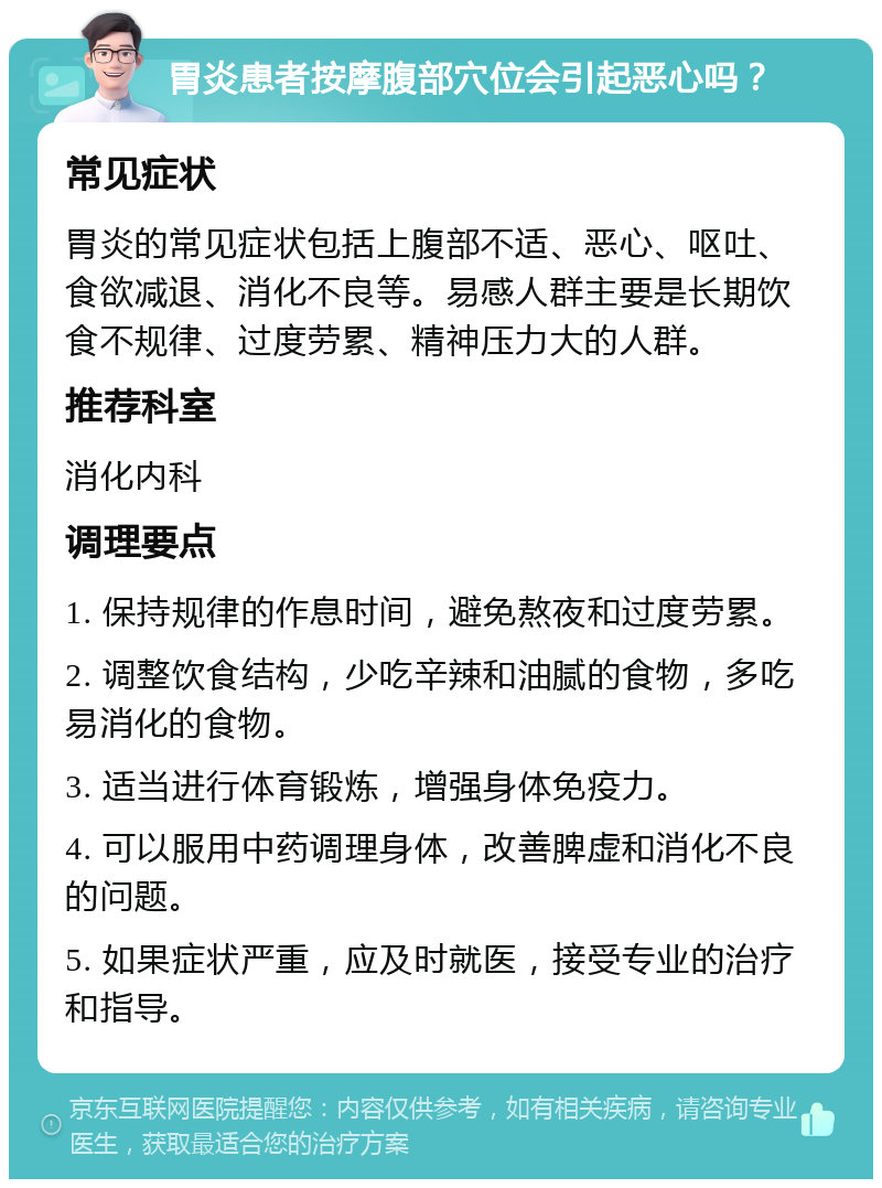 胃炎患者按摩腹部穴位会引起恶心吗？ 常见症状 胃炎的常见症状包括上腹部不适、恶心、呕吐、食欲减退、消化不良等。易感人群主要是长期饮食不规律、过度劳累、精神压力大的人群。 推荐科室 消化内科 调理要点 1. 保持规律的作息时间，避免熬夜和过度劳累。 2. 调整饮食结构，少吃辛辣和油腻的食物，多吃易消化的食物。 3. 适当进行体育锻炼，增强身体免疫力。 4. 可以服用中药调理身体，改善脾虚和消化不良的问题。 5. 如果症状严重，应及时就医，接受专业的治疗和指导。