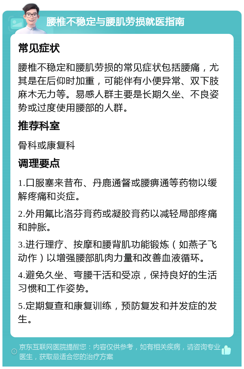 腰椎不稳定与腰肌劳损就医指南 常见症状 腰椎不稳定和腰肌劳损的常见症状包括腰痛，尤其是在后仰时加重，可能伴有小便异常、双下肢麻木无力等。易感人群主要是长期久坐、不良姿势或过度使用腰部的人群。 推荐科室 骨科或康复科 调理要点 1.口服塞来昔布、丹鹿通督或腰痹通等药物以缓解疼痛和炎症。 2.外用氟比洛芬膏药或凝胶膏药以减轻局部疼痛和肿胀。 3.进行理疗、按摩和腰背肌功能锻炼（如燕子飞动作）以增强腰部肌肉力量和改善血液循环。 4.避免久坐、弯腰干活和受凉，保持良好的生活习惯和工作姿势。 5.定期复查和康复训练，预防复发和并发症的发生。