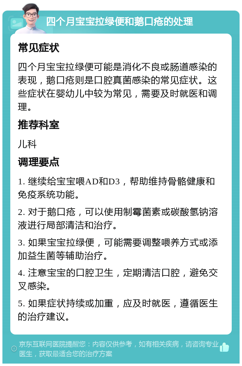 四个月宝宝拉绿便和鹅口疮的处理 常见症状 四个月宝宝拉绿便可能是消化不良或肠道感染的表现，鹅口疮则是口腔真菌感染的常见症状。这些症状在婴幼儿中较为常见，需要及时就医和调理。 推荐科室 儿科 调理要点 1. 继续给宝宝喂AD和D3，帮助维持骨骼健康和免疫系统功能。 2. 对于鹅口疮，可以使用制霉菌素或碳酸氢钠溶液进行局部清洁和治疗。 3. 如果宝宝拉绿便，可能需要调整喂养方式或添加益生菌等辅助治疗。 4. 注意宝宝的口腔卫生，定期清洁口腔，避免交叉感染。 5. 如果症状持续或加重，应及时就医，遵循医生的治疗建议。