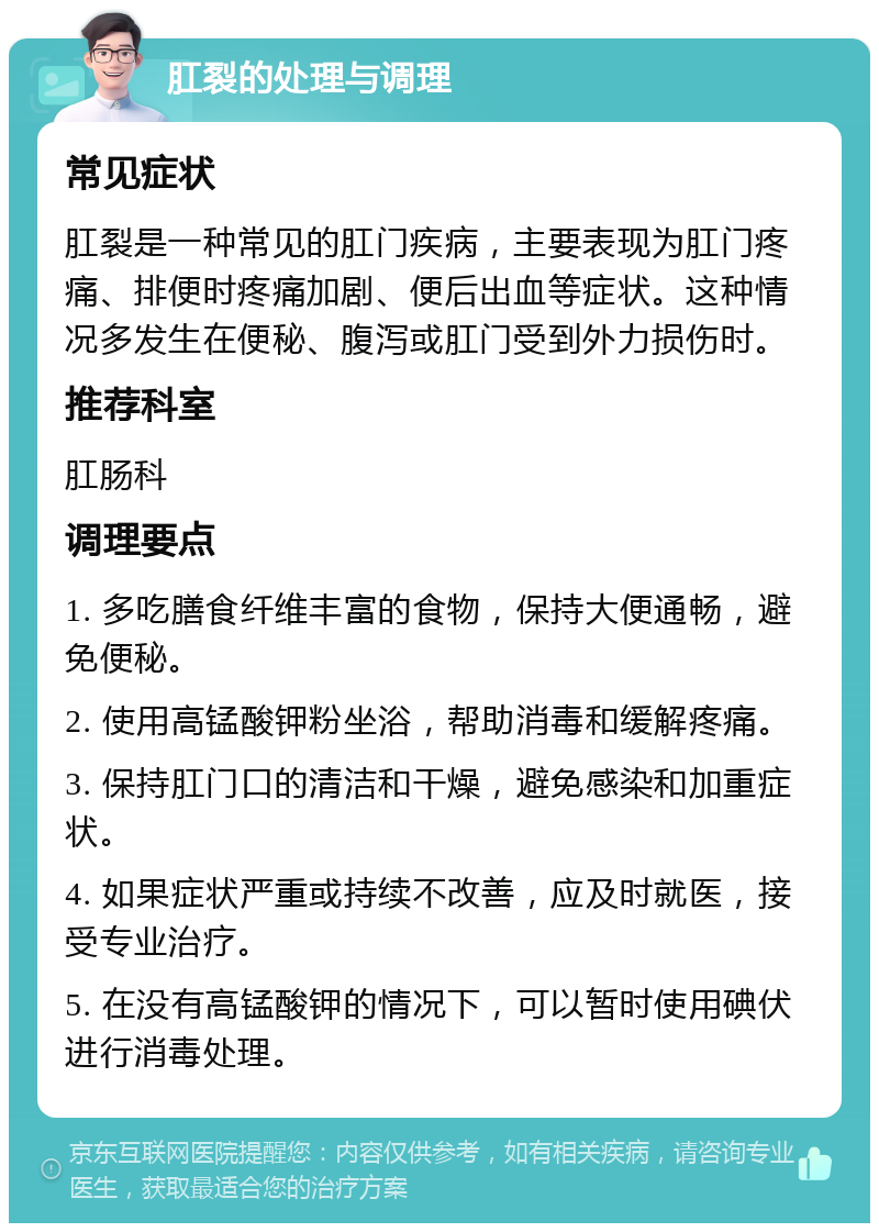 肛裂的处理与调理 常见症状 肛裂是一种常见的肛门疾病，主要表现为肛门疼痛、排便时疼痛加剧、便后出血等症状。这种情况多发生在便秘、腹泻或肛门受到外力损伤时。 推荐科室 肛肠科 调理要点 1. 多吃膳食纤维丰富的食物，保持大便通畅，避免便秘。 2. 使用高锰酸钾粉坐浴，帮助消毒和缓解疼痛。 3. 保持肛门口的清洁和干燥，避免感染和加重症状。 4. 如果症状严重或持续不改善，应及时就医，接受专业治疗。 5. 在没有高锰酸钾的情况下，可以暂时使用碘伏进行消毒处理。