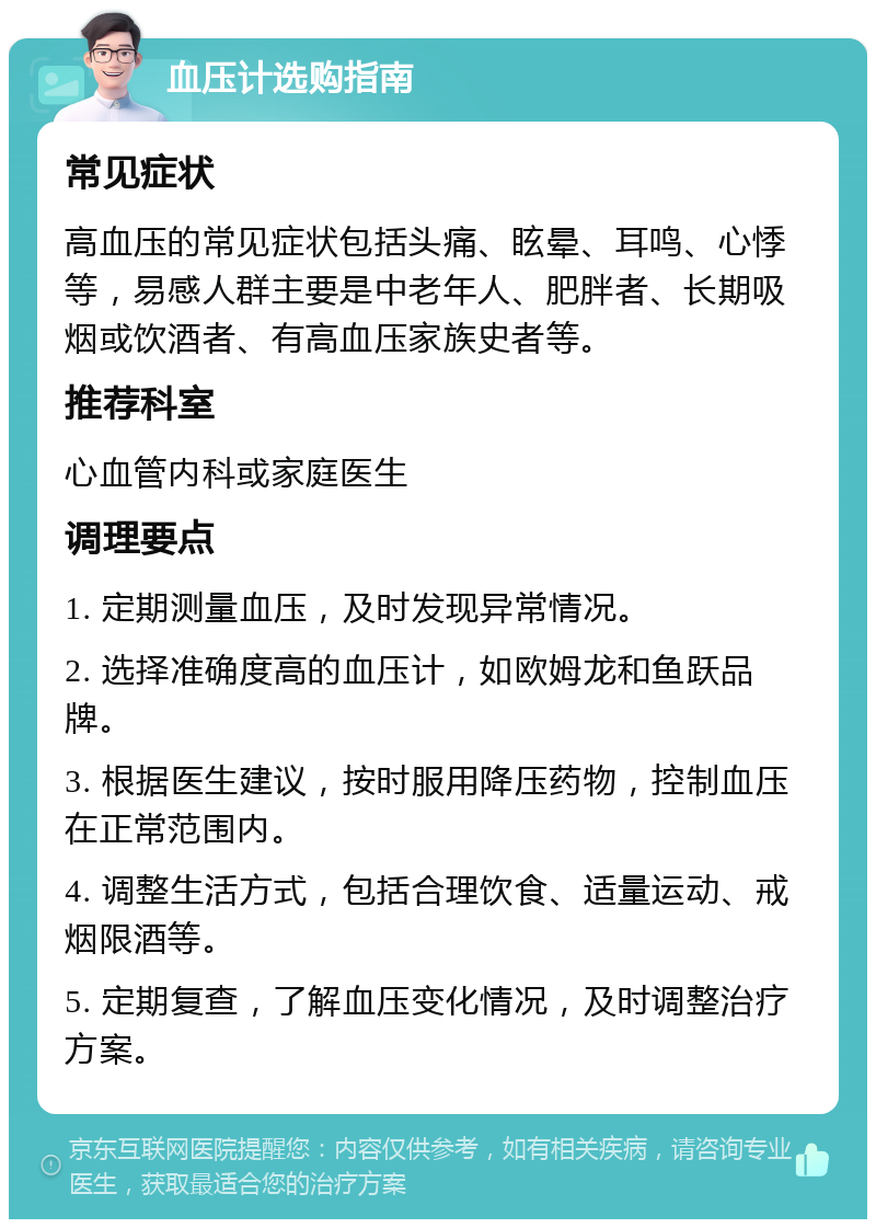 血压计选购指南 常见症状 高血压的常见症状包括头痛、眩晕、耳鸣、心悸等，易感人群主要是中老年人、肥胖者、长期吸烟或饮酒者、有高血压家族史者等。 推荐科室 心血管内科或家庭医生 调理要点 1. 定期测量血压，及时发现异常情况。 2. 选择准确度高的血压计，如欧姆龙和鱼跃品牌。 3. 根据医生建议，按时服用降压药物，控制血压在正常范围内。 4. 调整生活方式，包括合理饮食、适量运动、戒烟限酒等。 5. 定期复查，了解血压变化情况，及时调整治疗方案。