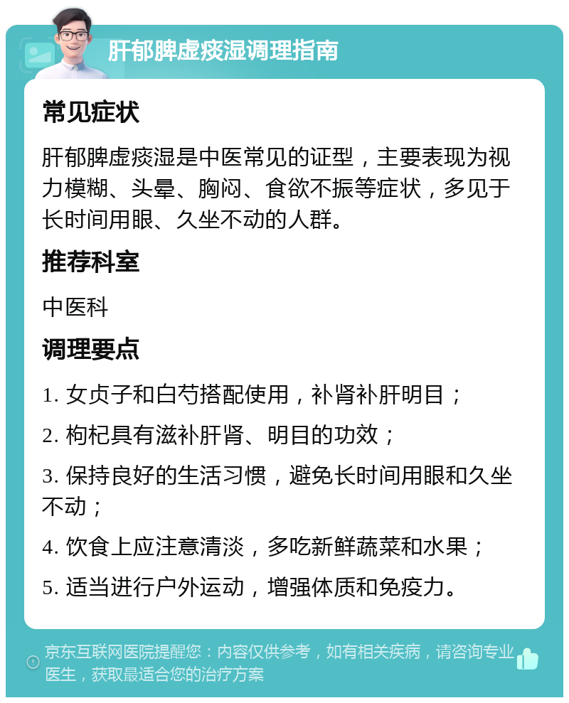 肝郁脾虚痰湿调理指南 常见症状 肝郁脾虚痰湿是中医常见的证型，主要表现为视力模糊、头晕、胸闷、食欲不振等症状，多见于长时间用眼、久坐不动的人群。 推荐科室 中医科 调理要点 1. 女贞子和白芍搭配使用，补肾补肝明目； 2. 枸杞具有滋补肝肾、明目的功效； 3. 保持良好的生活习惯，避免长时间用眼和久坐不动； 4. 饮食上应注意清淡，多吃新鲜蔬菜和水果； 5. 适当进行户外运动，增强体质和免疫力。