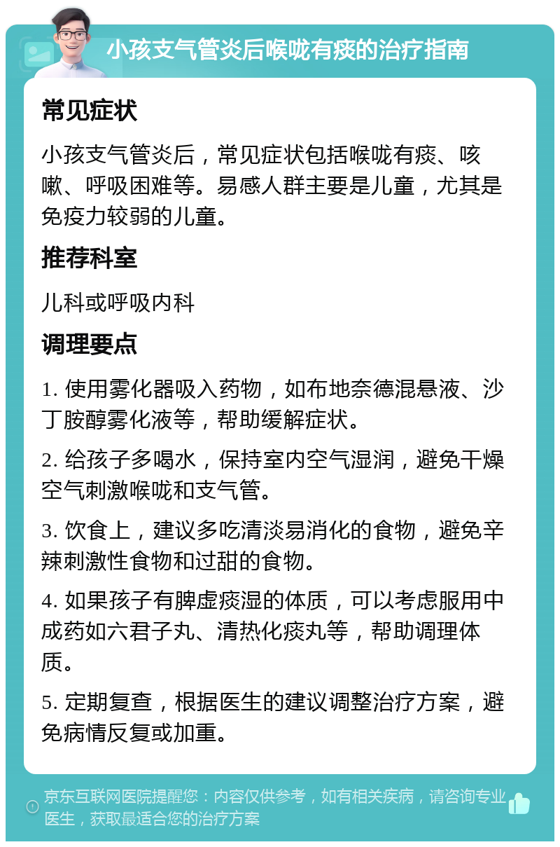 小孩支气管炎后喉咙有痰的治疗指南 常见症状 小孩支气管炎后，常见症状包括喉咙有痰、咳嗽、呼吸困难等。易感人群主要是儿童，尤其是免疫力较弱的儿童。 推荐科室 儿科或呼吸内科 调理要点 1. 使用雾化器吸入药物，如布地奈德混悬液、沙丁胺醇雾化液等，帮助缓解症状。 2. 给孩子多喝水，保持室内空气湿润，避免干燥空气刺激喉咙和支气管。 3. 饮食上，建议多吃清淡易消化的食物，避免辛辣刺激性食物和过甜的食物。 4. 如果孩子有脾虚痰湿的体质，可以考虑服用中成药如六君子丸、清热化痰丸等，帮助调理体质。 5. 定期复查，根据医生的建议调整治疗方案，避免病情反复或加重。