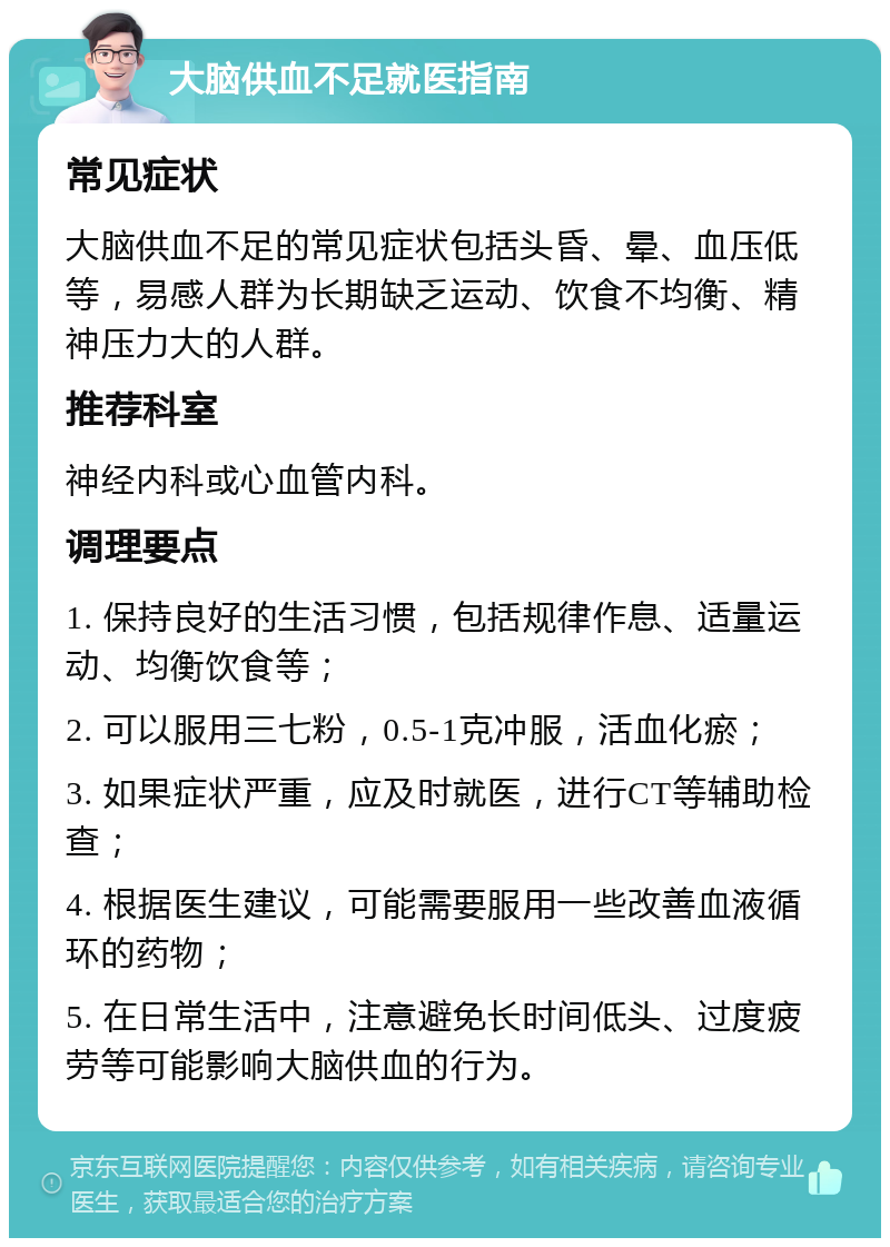 大脑供血不足就医指南 常见症状 大脑供血不足的常见症状包括头昏、晕、血压低等，易感人群为长期缺乏运动、饮食不均衡、精神压力大的人群。 推荐科室 神经内科或心血管内科。 调理要点 1. 保持良好的生活习惯，包括规律作息、适量运动、均衡饮食等； 2. 可以服用三七粉，0.5-1克冲服，活血化瘀； 3. 如果症状严重，应及时就医，进行CT等辅助检查； 4. 根据医生建议，可能需要服用一些改善血液循环的药物； 5. 在日常生活中，注意避免长时间低头、过度疲劳等可能影响大脑供血的行为。