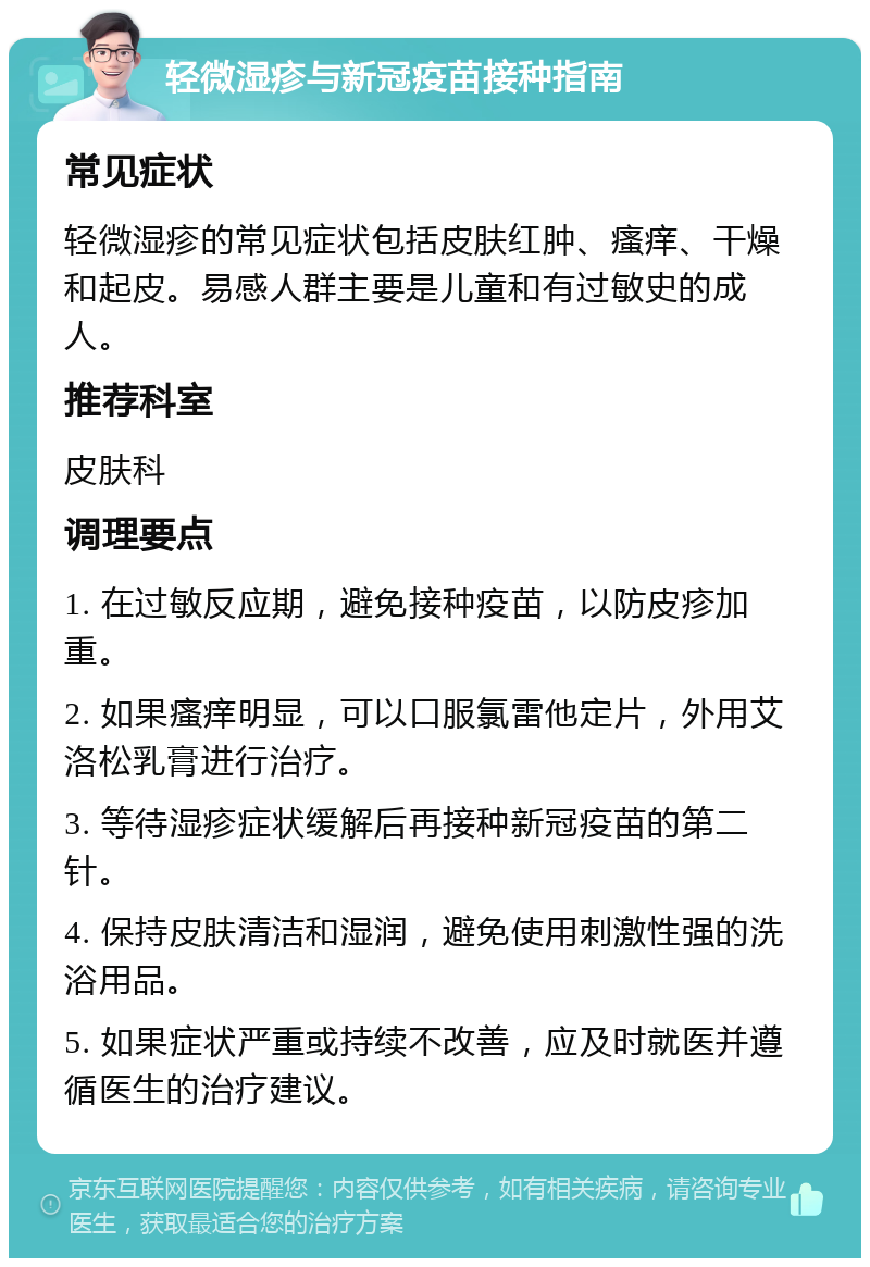 轻微湿疹与新冠疫苗接种指南 常见症状 轻微湿疹的常见症状包括皮肤红肿、瘙痒、干燥和起皮。易感人群主要是儿童和有过敏史的成人。 推荐科室 皮肤科 调理要点 1. 在过敏反应期，避免接种疫苗，以防皮疹加重。 2. 如果瘙痒明显，可以口服氯雷他定片，外用艾洛松乳膏进行治疗。 3. 等待湿疹症状缓解后再接种新冠疫苗的第二针。 4. 保持皮肤清洁和湿润，避免使用刺激性强的洗浴用品。 5. 如果症状严重或持续不改善，应及时就医并遵循医生的治疗建议。