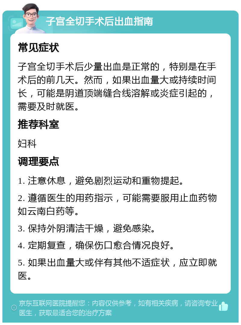 子宫全切手术后出血指南 常见症状 子宫全切手术后少量出血是正常的，特别是在手术后的前几天。然而，如果出血量大或持续时间长，可能是阴道顶端缝合线溶解或炎症引起的，需要及时就医。 推荐科室 妇科 调理要点 1. 注意休息，避免剧烈运动和重物提起。 2. 遵循医生的用药指示，可能需要服用止血药物如云南白药等。 3. 保持外阴清洁干燥，避免感染。 4. 定期复查，确保伤口愈合情况良好。 5. 如果出血量大或伴有其他不适症状，应立即就医。