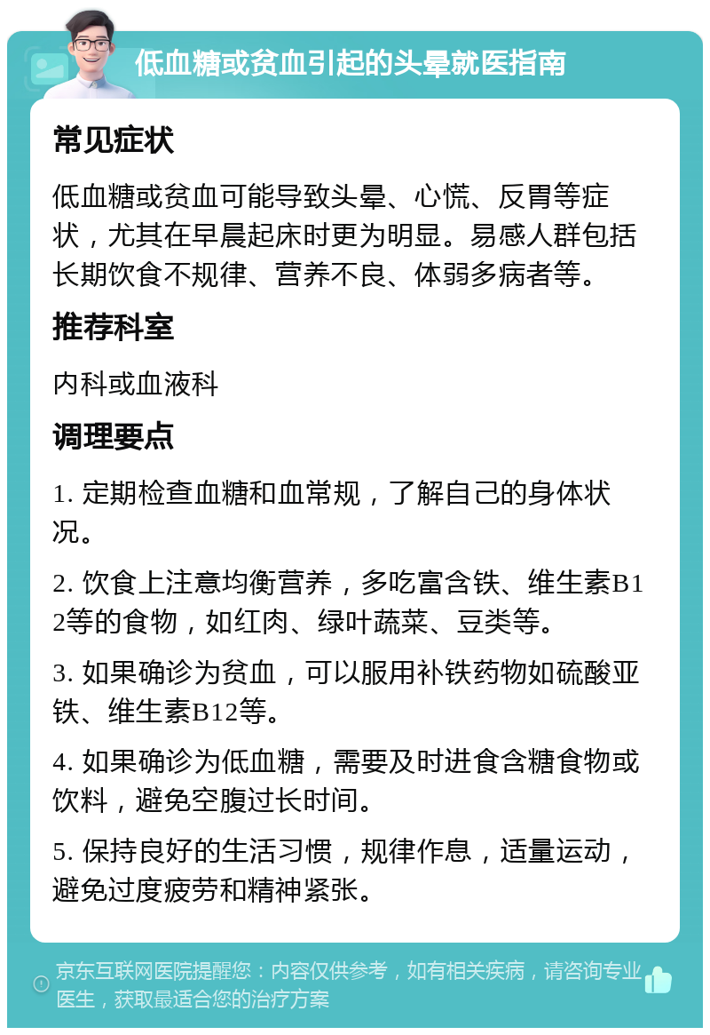 低血糖或贫血引起的头晕就医指南 常见症状 低血糖或贫血可能导致头晕、心慌、反胃等症状，尤其在早晨起床时更为明显。易感人群包括长期饮食不规律、营养不良、体弱多病者等。 推荐科室 内科或血液科 调理要点 1. 定期检查血糖和血常规，了解自己的身体状况。 2. 饮食上注意均衡营养，多吃富含铁、维生素B12等的食物，如红肉、绿叶蔬菜、豆类等。 3. 如果确诊为贫血，可以服用补铁药物如硫酸亚铁、维生素B12等。 4. 如果确诊为低血糖，需要及时进食含糖食物或饮料，避免空腹过长时间。 5. 保持良好的生活习惯，规律作息，适量运动，避免过度疲劳和精神紧张。