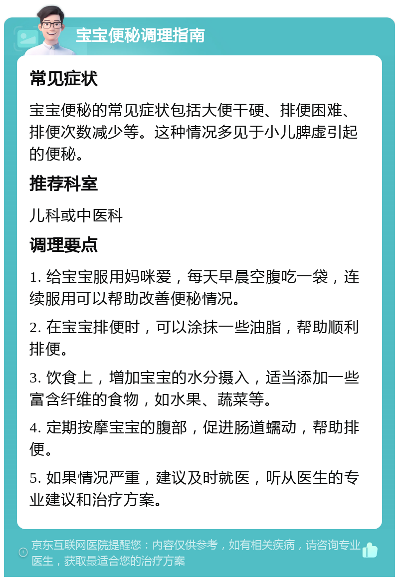 宝宝便秘调理指南 常见症状 宝宝便秘的常见症状包括大便干硬、排便困难、排便次数减少等。这种情况多见于小儿脾虚引起的便秘。 推荐科室 儿科或中医科 调理要点 1. 给宝宝服用妈咪爱，每天早晨空腹吃一袋，连续服用可以帮助改善便秘情况。 2. 在宝宝排便时，可以涂抹一些油脂，帮助顺利排便。 3. 饮食上，增加宝宝的水分摄入，适当添加一些富含纤维的食物，如水果、蔬菜等。 4. 定期按摩宝宝的腹部，促进肠道蠕动，帮助排便。 5. 如果情况严重，建议及时就医，听从医生的专业建议和治疗方案。